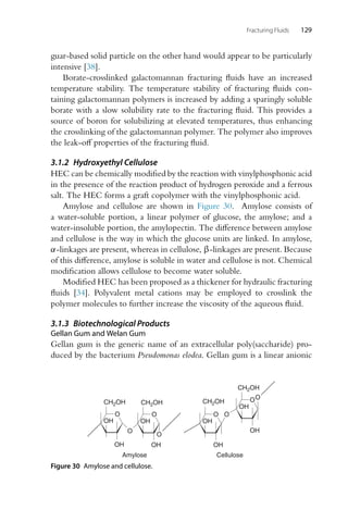 Fracturing Fluids 129
guar-based solid particle on the other hand would appear to be particularly
intensive [38].
Borate-crosslinked galactomannan fracturing fluids have an increased
temperature stability. The temperature stability of fracturing fluids con-
taining galactomannan polymers is increased by adding a sparingly soluble
borate with a slow solubility rate to the fracturing fluid. This provides a
source of boron for solubilizing at elevated temperatures, thus enhancing
the crosslinking of the galactomannan polymer. The polymer also improves
the leak-off properties of the fracturing fluid.
3.1.2 Hydroxyethyl Cellulose
HEC can be chemically modified by the reaction with vinylphosphonic acid
in the presence of the reaction product of hydrogen peroxide and a ferrous
salt. The HEC forms a graft copolymer with the vinylphosphonic acid.
Amylose and cellulose are shown in Figure 30. Amylose consists of
a water-soluble portion, a linear polymer of glucose, the amylose; and a
water-insoluble portion, the amylopectin. The difference between amylose
and cellulose is the way in which the glucose units are linked. In amylose,
α-linkages are present, whereas in cellulose, β-linkages are present. Because
of this difference, amylose is soluble in water and cellulose is not. Chemical
modification allows cellulose to become water soluble.
Modified HEC has been proposed as a thickener for hydraulic fracturing
fluids [34]. Polyvalent metal cations may be employed to crosslink the
polymer molecules to further increase the viscosity of the aqueous fluid.
3.1.3 Biotechnological Products
Gellan Gum and Welan Gum
Gellan gum is the generic name of an extracellular poly(saccharide) pro-
duced by the bacterium Pseudomonas elodea. Gellan gum is a linear anionic
O
OH
OH
O
O
OH
OH
O
Amylose
O
CH2OH CH2OH
CH2OH
CH2OH
OH
OH
O
OH
OH
O
O
Cellulose
Figure 30 Amylose and cellulose.
 