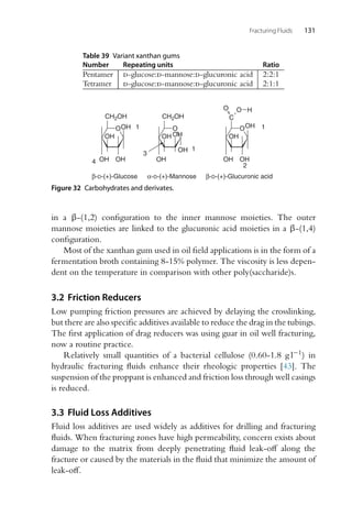 Fracturing Fluids 131
Table 39 Variant xanthan gums
Number Repeating units Ratio
Pentamer d-glucose:d-mannose:d-glucuronic acid 2:2:1
Tetramer d-glucose:d-mannose:d-glucuronic acid 2:1:1
O
CH2OH CH2OH
OH
OH
OH
OH
β-D-(+)-Glucose
O
OH
OH
OH
OH
α-D-(+)-Mannose
O
C
OH
OH
OH
OH
O O
β-D-(+)-Glucuronic acid
1
4
1
2
1
3
H
Figure 32 Carbohydrates and derivates.
in a β-(1,2) configuration to the inner mannose moieties. The outer
mannose moieties are linked to the glucuronic acid moieties in a β-(1,4)
configuration.
Most of the xanthan gum used in oil field applications is in the form of a
fermentation broth containing 8-15% polymer. The viscosity is less depen-
dent on the temperature in comparison with other poly(saccharide)s.
3.2 Friction Reducers
Low pumping friction pressures are achieved by delaying the crosslinking,
but there are also specific additives available to reduce the drag in the tubings.
The first application of drag reducers was using guar in oil well fracturing,
now a routine practice.
Relatively small quantities of a bacterial cellulose (0.60-1.8 g l−1) in
hydraulic fracturing fluids enhance their rheologic properties [43]. The
suspension of the proppant is enhanced and friction loss through well casings
is reduced.
3.3 Fluid Loss Additives
Fluid loss additives are used widely as additives for drilling and fracturing
fluids. When fracturing zones have high permeability, concern exists about
damage to the matrix from deeply penetrating fluid leak-off along the
fracture or caused by the materials in the fluid that minimize the amount of
leak-off.
 