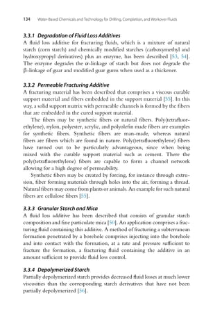 134 Water-Based Chemicals and Technology for Drilling, Completion, and Workover Fluids
3.3.1 Degradation of Fluid Loss Additives
A fluid loss additive for fracturing fluids, which is a mixture of natural
starch (corn starch) and chemically modified starches (carboxymethyl and
hydroxypropyl derivatives) plus an enzyme, has been described [53, 54].
The enzyme degrades the α-linkage of starch but does not degrade the
β-linkage of guar and modified guar gums when used as a thickener.
3.3.2 Permeable Fracturing Additive
A fracturing material has been described that comprises a viscous curable
support material and fibers embedded in the support material [55]. In this
way, a solid support matrix with permeable channels is formed by the fibers
that are embedded in the cured support material.
The fibers may be synthetic fibers or natural fibers. Poly(tetrafluor-
ethylene), nylon, polyester, acrylic, and polyolefin made fibers are examples
for synthetic fibers. Synthetic fibers are man-made, whereas natural
fibers are fibers which are found in nature. Poly(tetrafluorethylene) fibers
have turned out to be particularly advantageous, since when being
mixed with the curable support material such as cement. There the
poly(tetrafluorethylene) fibers are capable to form a channel network
allowing for a high degree of permeability.
Synthetic fibers may be created by forcing, for instance through extru-
sion, fiber forming materials through holes into the air, forming a thread.
Natural fibers may come from plants or animals. An example for such natural
fibers are cellulose fibers [55].
3.3.3 Granular Starch and Mica
A fluid loss additive has been described that consists of granular starch
composition and fine particulate mica [50]. An application comprises a frac-
turing fluid containing this additive. A method of fracturing a subterranean
formation penetrated by a borehole comprises injecting into the borehole
and into contact with the formation, at a rate and pressure sufficient to
fracture the formation, a fracturing fluid containing the additive in an
amount sufficient to provide fluid loss control.
3.3.4 Depolymerized Starch
Partially depolymerized starch provides decreased fluid losses at much lower
viscosities than the corresponding starch derivatives that have not been
partially depolymerized [56].
 