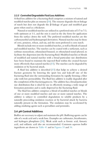 Fracturing Fluids 135
3.3.5 Controlled Degradable Fluid Loss Additives
A fluid loss additive for a fracturing fluid comprises a mixture of natural and
modified starches plus an enzyme [54]. The enzyme degrades the α-linkage
of starch but does not degrade the β-linkage of guar and modified guar
gums when used as a thickener.
Natural or modified starches are utilized in a preferred ratio of 3:7 to 7:3,
with optimum at 1:1, and the mix is used in the dry form for application
from the surface down the well. The preferred modified starches are the
carboxymethyl and hydroxypropyl derivatives. Natural starches may be those
of corn, potatoes, wheat, and soy, and the most preferred is corn starch.
Blends include two or more modified starches, as well as blends of natural
and modified starches. The starches can be coated with a surfactant, such as
sorbitan monooleate, ethoxylated butanol, or ethoxylated nonyl phenol, to
facilitate the dispersion into the fracturing fluid. Modified starches or blends
of modified and natural starches with a broad particulate size distribution
have been found to maintain the injected fluid within the created fracture
more effectively than natural starches [57]. The starches can be degraded by
oxidation or by bacterial attack.
A fluid loss additive is described [57] that helps to achieve a desired
fracture geometry by lowering the spurt loss and leak-off rate of the
fracturing fluid into the surrounding formation by rapidly forming a filter
cake with low permeability. The fluid loss additive is readily degraded after
the completion of the fracturing process. The additive has a broad particulate
size distribution that is ideal for use in effectively treating a wide range of
formation porosities and is easily dispersed in the fracturing fluid.
The fluid loss additive comprises a blend of modified starches or blends
of one or more modified starches and one or more natural starches. The
additive is subject to controlled degradation to soluble products by a
naturally proceeding oxidation reaction or by bacterial attack by bacteria
naturally present in the formation. The oxidation may be accelerated by
adding oxidizing agents such as persulfates and peroxides.
3.4 pH Control Additives
Buffers are necessary to adjust and maintain the pH. Buffering agents can be
salts of a weak acid and a weak base. Examples are carbonates, bicarbonates,
and hydrogen phosphates [58]. Weak acids such as formic acid, fumaric
acid, and sulfamic acid also are recommended. Common aqueous buffer
ingredients are shown in Table 41 and in Figures 33 and 34.
 