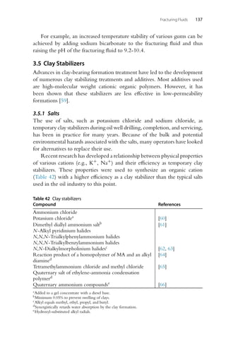 Fracturing Fluids 137
For example, an increased temperature stability of various gums can be
achieved by adding sodium bicarbonate to the fracturing fluid and thus
raising the pH of the fracturing fluid to 9.2-10.4.
3.5 Clay Stabilizers
Advances in clay-bearing formation treatment have led to the development
of numerous clay stabilizing treatments and additives. Most additives used
are high-molecular weight cationic organic polymers. However, it has
been shown that these stabilizers are less effective in low-permeability
formations [59].
3.5.1 Salts
The use of salts, such as potassium chloride and sodium chloride, as
temporary clay stabilizers during oil well drilling, completion, and servicing,
has been in practice for many years. Because of the bulk and potential
environmental hazards associated with the salts, many operators have looked
for alternatives to replace their use.
Recent research has developed a relationship between physical properties
of various cations (e.g., K+, Na+) and their efficiency as temporary clay
stabilizers. These properties were used to synthesize an organic cation
(Table 42) with a higher efficiency as a clay stabilizer than the typical salts
used in the oil industry to this point.
Table 42 Clay stabilizers
Compound References
Ammonium chloride
Potassium chloridea [60]
Dimethyl diallyl ammonium saltb [61]
N-Alkyl pyridinium halides
N,N,N-Trialkylphenylammonium halides
N,N,N-Trialkylbenzylammonium halides
N,N-Dialkylmorpholinium halidesc [62, 63]
Reaction product of a homopolymer of MA and an alkyl
diamined
[64]
Tetramethylammonium chloride and methyl chloride
Quaternary salt of ethylene-ammonia condensation
polymerd
[65]
Quaternary ammonium compoundse [66]
aAdded to a gel concentrate with a diesel base.
bMinimum 0.05% to prevent swelling of clays.
cAlkyl equals methyl, ethyl, propyl, and butyl.
dSynergistically retards water absorption by the clay formation.
eHydroxyl-substituted alkyl radials.
 