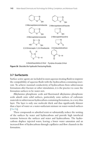 140 Water-Based Chemicals and Technology for Drilling, Completion, and Workover Fluids
N
N SH
2-Mercaptobenzoimidazole
N
S SH
2-Mercaptobenzothiazole
2-Mercaptothiazoline
N
S SH
N
O SH
2-Mercaptobenzoxazole
N
S SH
HS
2,5-Dimercapto-1,3,4-thiadiazole
N
N S
2-Imidazolidinethion
N
N
O
S H
Pyridine-N-oxide-2-thiol
4-Ketothiazolidine-2-thiol
N
S
S
H
H
O
Figure 36 Biocides for hydraulic fracturing fluids.
3.7 Surfactants
Surface active agents are included in most aqueous treating fluids to improve
the compatibility of aqueous fluids with the hydrocarbon-containing reser-
voir. To achieve maximal conductivity of hydrocarbons from subterranean
formations after fracture or other stimulation, it is the practice to cause the
formation surfaces to be water-wet.
Alkylamino phosphonic acids and fluorinated alkylamino phosphonic
acids adsorb onto solid surfaces, particularly onto surfaces of carbonate
materials in subterranean hydrocarbon-containing formations, in a very thin
layer. The layer is only one molecule thick and thus significantly thinner
than a layer of water or a water-surfactant mixture on water-wetted surfaces
[74–76].
These compounds so adsorbed resist or substantially reduce the wetting
of the surfaces by water and hydrocarbons and provide high interfacial
tensions between the surfaces and water and hydrocarbons. The hydro-
carbons displace injected water, leaving a lower water saturation and an
increased flow of hydrocarbons through capillaries and flow channels in the
formation.
 