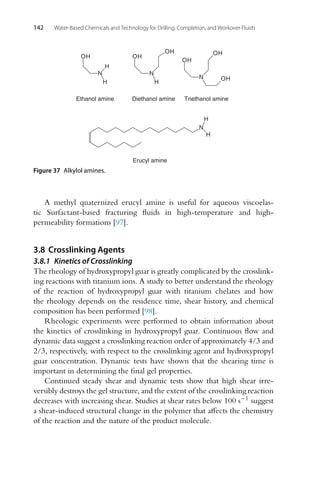 142 Water-Based Chemicals and Technology for Drilling, Completion, and Workover Fluids
Ethanol amine
N
H
H
OH
Diethanol amine
N
H
OH
OH
Triethanol amine
N
OH
OH
OH
N
H
H
Erucyl amine
Figure 37 Alkylol amines.
A methyl quaternized erucyl amine is useful for aqueous viscoelas-
tic Surfactant-based fracturing fluids in high-temperature and high-
permeability formations [97].
3.8 Crosslinking Agents
3.8.1 Kinetics of Crosslinking
The rheology of hydroxypropyl guar is greatly complicated by the crosslink-
ing reactions with titanium ions. A study to better understand the rheology
of the reaction of hydroxypropyl guar with titanium chelates and how
the rheology depends on the residence time, shear history, and chemical
composition has been performed [98].
Rheologic experiments were performed to obtain information about
the kinetics of crosslinking in hydroxypropyl guar. Continuous flow and
dynamic data suggest a crosslinking reaction order of approximately 4/3 and
2/3, respectively, with respect to the crosslinking agent and hydroxypropyl
guar concentration. Dynamic tests have shown that the shearing time is
important in determining the final gel properties.
Continued steady shear and dynamic tests show that high shear irre-
versibly destroys the gel structure, and the extent of the crosslinking reaction
decreases with increasing shear. Studies at shear rates below 100 s−1 suggest
a shear-induced structural change in the polymer that affects the chemistry
of the reaction and the nature of the product molecule.
 