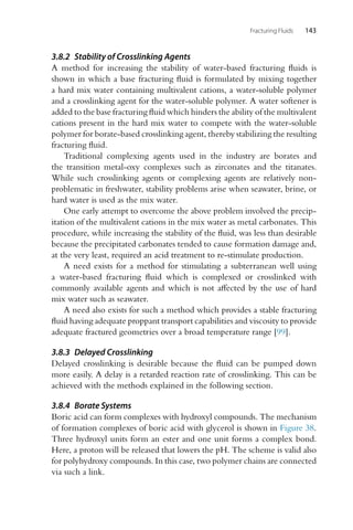 Fracturing Fluids 143
3.8.2 Stability of Crosslinking Agents
A method for increasing the stability of water-based fracturing fluids is
shown in which a base fracturing fluid is formulated by mixing together
a hard mix water containing multivalent cations, a water-soluble polymer
and a crosslinking agent for the water-soluble polymer. A water softener is
added to the base fracturing fluid which hinders the ability of the multivalent
cations present in the hard mix water to compete with the water-soluble
polymer for borate-based crosslinking agent, thereby stabilizing the resulting
fracturing fluid.
Traditional complexing agents used in the industry are borates and
the transition metal-oxy complexes such as zirconates and the titanates.
While such crosslinking agents or complexing agents are relatively non-
problematic in freshwater, stability problems arise when seawater, brine, or
hard water is used as the mix water.
One early attempt to overcome the above problem involved the precip-
itation of the multivalent cations in the mix water as metal carbonates. This
procedure, while increasing the stability of the fluid, was less than desirable
because the precipitated carbonates tended to cause formation damage and,
at the very least, required an acid treatment to re-stimulate production.
A need exists for a method for stimulating a subterranean well using
a water-based fracturing fluid which is complexed or crosslinked with
commonly available agents and which is not affected by the use of hard
mix water such as seawater.
A need also exists for such a method which provides a stable fracturing
fluid having adequate proppant transport capabilities and viscosity to provide
adequate fractured geometries over a broad temperature range [99].
3.8.3 Delayed Crosslinking
Delayed crosslinking is desirable because the fluid can be pumped down
more easily. A delay is a retarded reaction rate of crosslinking. This can be
achieved with the methods explained in the following section.
3.8.4 Borate Systems
Boric acid can form complexes with hydroxyl compounds. The mechanism
of formation complexes of boric acid with glycerol is shown in Figure 38.
Three hydroxyl units form an ester and one unit forms a complex bond.
Here, a proton will be released that lowers the pH. The scheme is valid also
for polyhydroxy compounds. In this case, two polymer chains are connected
via such a link.
 