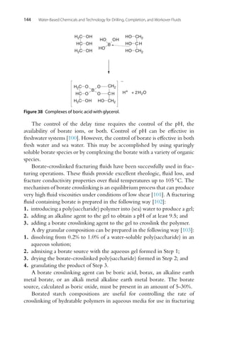 144 Water-Based Chemicals and Technology for Drilling, Completion, and Workover Fluids
B
OH
HO
HO
CH2
CH2
CH2
C H
HO
HO
HO
HC
H2C
H2C OH
OH
OH
HC
H2C
H2C O
O
OH
B
O
O
HO CH2
C H H+ + 2H2O
-
Figure 38 Complexes of boric acid with glycerol.
The control of the delay time requires the control of the pH, the
availability of borate ions, or both. Control of pH can be effective in
freshwater systems [100]. However, the control of borate is effective in both
fresh water and sea water. This may be accomplished by using sparingly
soluble borate species or by complexing the borate with a variety of organic
species.
Borate-crosslinked fracturing fluids have been successfully used in frac-
turing operations. These fluids provide excellent rheologic, fluid loss, and
fracture conductivity properties over fluid temperatures up to 105 ◦C. The
mechanism of borate crosslinking is an equilibrium process that can produce
very high fluid viscosities under conditions of low shear [101]. A fracturing
fluid containing borate is prepared in the following way [102]:
1. introducing a poly(saccharide) polymer into (sea) water to produce a gel;
2. adding an alkaline agent to the gel to obtain a pH of at least 9.5; and
3. adding a borate crosslinking agent to the gel to crosslink the polymer.
A dry granular composition can be prepared in the following way [103]:
1. dissolving from 0.2% to 1.0% of a water-soluble poly(saccharide) in an
aqueous solution;
2. admixing a borate source with the aqueous gel formed in Step 1;
3. drying the borate-crosslinked poly(saccharide) formed in Step 2; and
4. granulating the product of Step 3.
A borate crosslinking agent can be boric acid, borax, an alkaline earth
metal borate, or an alkali metal alkaline earth metal borate. The borate
source, calculated as boric oxide, must be present in an amount of 5-30%.
Borated starch compositions are useful for controlling the rate of
crosslinking of hydratable polymers in aqueous media for use in fracturing
 