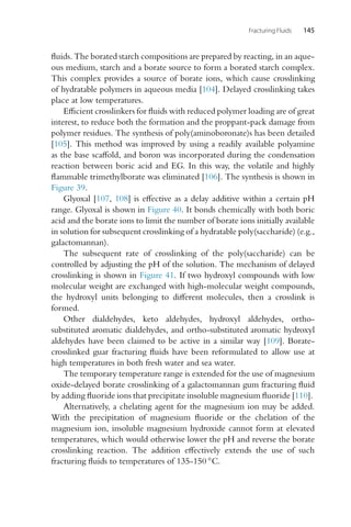 Fracturing Fluids 145
fluids. The borated starch compositions are prepared by reacting, in an aque-
ous medium, starch and a borate source to form a borated starch complex.
This complex provides a source of borate ions, which cause crosslinking
of hydratable polymers in aqueous media [104]. Delayed crosslinking takes
place at low temperatures.
Efficient crosslinkers for fluids with reduced polymer loading are of great
interest, to reduce both the formation and the proppant-pack damage from
polymer residues. The synthesis of poly(aminoboronate)s has been detailed
[105]. This method was improved by using a readily available polyamine
as the base scaffold, and boron was incorporated during the condensation
reaction between boric acid and EG. In this way, the volatile and highly
flammable trimethylborate was eliminated [106]. The synthesis is shown in
Figure 39.
Glyoxal [107, 108] is effective as a delay additive within a certain pH
range. Glyoxal is shown in Figure 40. It bonds chemically with both boric
acid and the borate ions to limit the number of borate ions initially available
in solution for subsequent crosslinking of a hydratable poly(saccharide) (e.g.,
galactomannan).
The subsequent rate of crosslinking of the poly(saccharide) can be
controlled by adjusting the pH of the solution. The mechanism of delayed
crosslinking is shown in Figure 41. If two hydroxyl compounds with low
molecular weight are exchanged with high-molecular weight compounds,
the hydroxyl units belonging to different molecules, then a crosslink is
formed.
Other dialdehydes, keto aldehydes, hydroxyl aldehydes, ortho-
substituted aromatic dialdehydes, and ortho-substituted aromatic hydroxyl
aldehydes have been claimed to be active in a similar way [109]. Borate-
crosslinked guar fracturing fluids have been reformulated to allow use at
high temperatures in both fresh water and sea water.
The temporary temperature range is extended for the use of magnesium
oxide-delayed borate crosslinking of a galactomannan gum fracturing fluid
by adding fluoride ions that precipitate insoluble magnesium fluoride [110].
Alternatively, a chelating agent for the magnesium ion may be added.
With the precipitation of magnesium fluoride or the chelation of the
magnesium ion, insoluble magnesium hydroxide cannot form at elevated
temperatures, which would otherwise lower the pH and reverse the borate
crosslinking reaction. The addition effectively extends the use of such
fracturing fluids to temperatures of 135-150 ◦C.
 