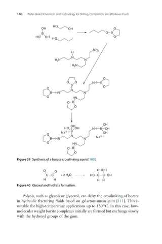 146 Water-Based Chemicals and Technology for Drilling, Completion, and Workover Fluids
N
N
H2N
H2N
NH2
H
O
B
O
O
B
O
HN
N
N
HN
NH
O
B
O
O
B
O
O
B
O
O
B
OH
OH
HO
HO
OH
HO
Na
HO
B
OH
O
B
O
HN
N
N
HN
NH
OH
B
OH
O
B
O
OH
OH
⊕
Na⊕
Figure 39 Synthesis of a borate crosslinking agent [106].
C C
O
O
H H
+ 2 H2O C C
H H
OH
OH
OH
HO
Figure 40 Glyoxal and hydrate formation.
Polyols, such as glycols or glycerol, can delay the crosslinking of borate
in hydraulic fracturing fluids based on galactomannan gum [111]. This is
suitable for high-temperature applications up to 150 ◦C. In this case, low-
molecular weight borate complexes initially are formed but exchange slowly
with the hydroxyl groups of the gum.
 