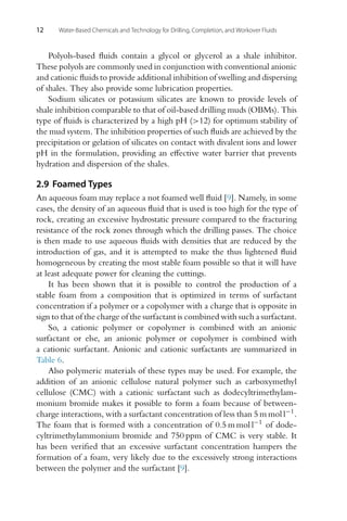 12 Water-Based Chemicals and Technology for Drilling, Completion, and Workover Fluids
Polyols-based fluids contain a glycol or glycerol as a shale inhibitor.
These polyols are commonly used in conjunction with conventional anionic
and cationic fluids to provide additional inhibition of swelling and dispersing
of shales. They also provide some lubrication properties.
Sodium silicates or potassium silicates are known to provide levels of
shale inhibition comparable to that of oil-based drilling muds (OBMs). This
type of fluids is characterized by a high pH (>12) for optimum stability of
the mud system. The inhibition properties of such fluids are achieved by the
precipitation or gelation of silicates on contact with divalent ions and lower
pH in the formulation, providing an effective water barrier that prevents
hydration and dispersion of the shales.
2.9 Foamed Types
An aqueous foam may replace a not foamed well fluid [9]. Namely, in some
cases, the density of an aqueous fluid that is used is too high for the type of
rock, creating an excessive hydrostatic pressure compared to the fracturing
resistance of the rock zones through which the drilling passes. The choice
is then made to use aqueous fluids with densities that are reduced by the
introduction of gas, and it is attempted to make the thus lightened fluid
homogeneous by creating the most stable foam possible so that it will have
at least adequate power for cleaning the cuttings.
It has been shown that it is possible to control the production of a
stable foam from a composition that is optimized in terms of surfactant
concentration if a polymer or a copolymer with a charge that is opposite in
sign to that of the charge of the surfactant is combined with such a surfactant.
So, a cationic polymer or copolymer is combined with an anionic
surfactant or else, an anionic polymer or copolymer is combined with
a cationic surfactant. Anionic and cationic surfactants are summarized in
Table 6.
Also polymeric materials of these types may be used. For example, the
addition of an anionic cellulose natural polymer such as carboxymethyl
cellulose (CMC) with a cationic surfactant such as dodecyltrimethylam-
monium bromide makes it possible to form a foam because of between-
charge interactions, with a surfactant concentration of less than 5 m mol l−1.
The foam that is formed with a concentration of 0.5 m mol l−1 of dode-
cyltrimethylammonium bromide and 750 ppm of CMC is very stable. It
has been verified that an excessive surfactant concentration hampers the
formation of a foam, very likely due to the excessively strong interactions
between the polymer and the surfactant [9].
 