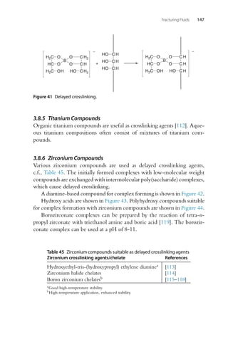 Fracturing Fluids 147
HC
H2C
H2C O
O
OH
B
O
O
HO C H
C H
C H
-
C H
C H
C H
HO
HO
HO
HC
H2C
H2C O
O
OH
B
O
O
HO
C H
C H2
C H2
-
+
Figure 41 Delayed crosslinking.
3.8.5 Titanium Compounds
Organic titanium compounds are useful as crosslinking agents [112]. Aque-
ous titanium compositions often consist of mixtures of titanium com-
pounds.
3.8.6 Zirconium Compounds
Various zirconium compounds are used as delayed crosslinking agents,
c.f., Table 45. The initially formed complexes with low-molecular weight
compounds are exchanged with intermolecular poly(saccharide) complexes,
which cause delayed crosslinking.
A diamine-based compound for complex forming is shown in Figure 42.
Hydroxy acids are shown in Figure 43. Polyhydroxy compounds suitable
for complex formation with zirconium compounds are shown in Figure 44.
Borozirconate complexes can be prepared by the reaction of tetra-n-
propyl zirconate with triethanol amine and boric acid [119]. The borozir-
conate complex can be used at a pH of 8-11.
Table 45 Zirconium compounds suitable as delayed crosslinking agents
Zirconium crosslinking agents/chelate References
Hydroxyethyl-tris-(hydroxypropyl) ethylene diaminea [113]
Zirconium halide chelates [114]
Boron zirconium chelatesb [115–118]
aGood high-temperature stability.
bHigh-temperature application, enhanced stability.
 
