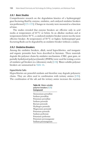 150 Water-Based Chemicals and Technology for Drilling, Completion, and Workover Fluids
3.9.1 Basic Studies
Comprehensive research on the degradation kinetics of a hydroxypropyl
guar fracturing fluid by enzyme, oxidative, and catalyzed oxidative breakers
was performed [121–123]. Changes in viscosity were measured as a function
of time.
The studies revealed that enzyme breakers are effective only in acid
media at temperatures of 60 ◦C or below. In an alkaline medium and at
temperatures below 50 ◦C, a catalyzed oxidative breaker system was the most
effective breaker. At temperatures of 50 ◦C or higher, hydroxypropyl guar
fracturing fluids can be degraded by an oxidative breaker without a catalyst.
3.9.2 Oxidative Breakers
Among the oxidative breakers, alkali, metal hypochlorites, and inorganic
and organic peroxides have been described in literature. These materials
degrade the polymer chains by oxidative mechanisms. CMC, guar gum, or
partially hydrolyzed poly(acrylamide) (PHPAs) were used for testing a series
of oxidative gel breakers in a laboratory study [124]. Water-soluble polymer
breakers are summarized in Table 46.
Hypochlorite Salts
Hypochlorites are powerful oxidants and therefore may degrade polymeric
chains. They are often used in combination with tertiary amines [126].
The combination of the salt and the tertiary amine increases the reaction
Table 46 Water-soluble
polymer breakers [125]
Compound
Ammonium persulfate
Sodium persulfate
Potassium persulfate
Sodium peroxide
Barium peroxide
Hydrogen peroxide
Magnesium peroxide
Potassium peroxide
Sodium perborate
Potassium perborate
Potassium permanganate
Sodium permanganate
 