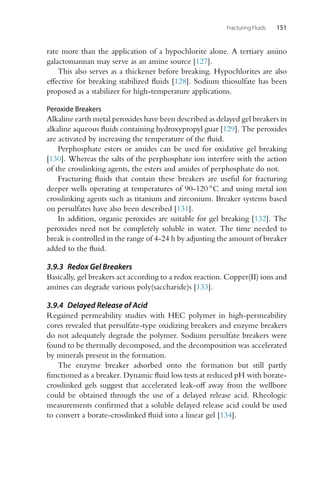 Fracturing Fluids 151
rate more than the application of a hypochlorite alone. A tertiary amino
galactomannan may serve as an amine source [127].
This also serves as a thickener before breaking. Hypochlorites are also
effective for breaking stabilized fluids [128]. Sodium thiosulfate has been
proposed as a stabilizer for high-temperature applications.
Peroxide Breakers
Alkaline earth metal peroxides have been described as delayed gel breakers in
alkaline aqueous fluids containing hydroxypropyl guar [129]. The peroxides
are activated by increasing the temperature of the fluid.
Perphosphate esters or amides can be used for oxidative gel breaking
[130]. Whereas the salts of the perphosphate ion interfere with the action
of the crosslinking agents, the esters and amides of perphosphate do not.
Fracturing fluids that contain these breakers are useful for fracturing
deeper wells operating at temperatures of 90-120 ◦C and using metal ion
crosslinking agents such as titanium and zirconium. Breaker systems based
on persulfates have also been described [131].
In addition, organic peroxides are suitable for gel breaking [132]. The
peroxides need not be completely soluble in water. The time needed to
break is controlled in the range of 4-24 h by adjusting the amount of breaker
added to the fluid.
3.9.3 Redox Gel Breakers
Basically, gel breakers act according to a redox reaction. Copper(II) ions and
amines can degrade various poly(saccharide)s [133].
3.9.4 Delayed Release of Acid
Regained permeability studies with HEC polymer in high-permeability
cores revealed that persulfate-type oxidizing breakers and enzyme breakers
do not adequately degrade the polymer. Sodium persulfate breakers were
found to be thermally decomposed, and the decomposition was accelerated
by minerals present in the formation.
The enzyme breaker adsorbed onto the formation but still partly
functioned as a breaker. Dynamic fluid loss tests at reduced pH with borate-
crosslinked gels suggest that accelerated leak-off away from the wellbore
could be obtained through the use of a delayed release acid. Rheologic
measurements confirmed that a soluble delayed release acid could be used
to convert a borate-crosslinked fluid into a linear gel [134].
 