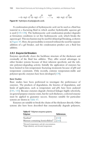 152 Water-Based Chemicals and Technology for Drilling, Completion, and Workover Fluids
C
O
O
H2C
O H2C C
O
C
O
OH
H2C
HO
H2O
Figure 45 Hydrolysis of poly(glycolic acid).
A condensation product of hydroxyacetic acid can be used as a fluid loss
material in a fracturing fluid in which another hydrolyzable aqueous gel
is used [135–138]. The hydroxyacetic acid condensation product degrades
at formation conditions to set free hydroxyacetic acid, which breaks the
aqueous gel. This mechanism may be used for delayed gel breaking, as shown
in Figure 45. Here, the permeability is restored without the need for separate
addition of a gel breaker, and the condensation product acts a fluid loss
additive.
3.9.5 Enzyme Gel Breakers
Enzymes specifically cleave the backbone structure of the thickeners and
eventually of the fluid loss additive. They offer several advantages to
other breaker systems because of their inherent specificity and the infi-
nite polymer-degrading activity. Initially the application of enzymes has
been limited to low-temperature fracturing treatments because of pH and
temperature constraints. Only recently, extreme temperature-stable and
polymer-specific enzymes have been developed [139].
Basic Studies
Basic studies have been performed to investigate the performance of
enzymes. The products of degradation, the kinetics of degradation, and
limits of application, such as temperature and pH, have been analyzed
[140, 141]. Because enzymes degrade chemical linkages highly selectively,
no general purpose enzyme exists, but for each thickener, a selected enzyme
must be applied to guarantee success. Enzymes suitable for particulate
systems are shown in Table 47.
Enzymes are suitable to break the chains of the thickener directly. Other
systems also have been described that enzymatically degrade polymers,
Table 47 Polymer enzyme systems
Polymer References
Xanthana [142]
Mannan-containing hemicelluloseb [143]
aElevated temperatures and salt concentrations.
bHigh alkalinity and elevated temperature.
 