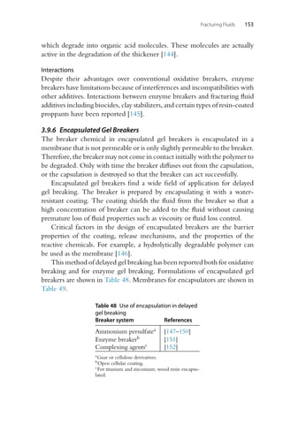 Fracturing Fluids 153
which degrade into organic acid molecules. These molecules are actually
active in the degradation of the thickener [144].
Interactions
Despite their advantages over conventional oxidative breakers, enzyme
breakers have limitations because of interferences and incompatibilities with
other additives. Interactions between enzyme breakers and fracturing fluid
additives including biocides, clay stabilizers, and certain types of resin-coated
proppants have been reported [145].
3.9.6 Encapsulated Gel Breakers
The breaker chemical in encapsulated gel breakers is encapsulated in a
membrane that is not permeable or is only slightly permeable to the breaker.
Therefore, the breaker may not come in contact initially with the polymer to
be degraded. Only with time the breaker diffuses out from the capsulation,
or the capsulation is destroyed so that the breaker can act successfully.
Encapsulated gel breakers find a wide field of application for delayed
gel breaking. The breaker is prepared by encapsulating it with a water-
resistant coating. The coating shields the fluid from the breaker so that a
high concentration of breaker can be added to the fluid without causing
premature loss of fluid properties such as viscosity or fluid loss control.
Critical factors in the design of encapsulated breakers are the barrier
properties of the coating, release mechanisms, and the properties of the
reactive chemicals. For example, a hydrolytically degradable polymer can
be used as the membrane [146].
This method of delayed gel breaking has been reported both for oxidative
breaking and for enzyme gel breaking. Formulations of encapsulated gel
breakers are shown in Table 48. Membranes for encapsulators are shown in
Table 49.
Table 48 Use of encapsulation in delayed
gel breaking
Breaker system References
Ammonium persulfatea [147–150]
Enzyme breakerb [151]
Complexing agentsc [152]
aGuar or cellulose derivatives.
bOpen cellular coating.
cFor titanium and zirconium; wood resin encapsu-
lated.
 