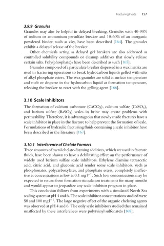 Fracturing Fluids 157
3.9.9 Granules
Granules may also be helpful in delayed breaking. Granules with 40-90%
of sodium or ammonium persulfate breaker and 10-60% of an inorganic
powdered binder, such as clay, have been described [164]. The granules
exhibit a delayed release of the breaker.
Other chemicals acting as delayed gel breakers are also addressed as
controlled solubility compounds or cleanup additives that slowly release
certain salts. Poly(phosphate)s have been described as such [165].
Granules composed of a particulate breaker dispersed in a wax matrix are
used in fracturing operations to break hydrocarbon liquids gelled with salts
of alkyl phosphate esters. The wax granules are solid at surface temperature
and melt or disperse in the hydrocarbon liquid at formation temperature,
releasing the breaker to react with the gelling agent [166].
3.10 Scale Inhibitors
The formation of calcium carbonate (CaCO3), calcium sulfate (CaSO4),
and barium sulfate (BaSO4) scales in brine may create problems with
permeability. Therefore, it is advantageous that newly made fractures have a
scale inhibitor in place in the fracture to help prevent the formation of scale.
Formulations of hydraulic fracturing fluids containing a scale inhibitor have
been described in the literature [167].
3.10.1 Interference of Chelate Formers
Trace amounts of metal chelate-forming additives, which are used in fracture
fluids, have been shown to have a debilitating effect on the performance of
widely used barium sulfate scale inhibitors. Ethylene diamine tetraacetic
acid, citric acid, and gluconic acid render some scale inhibitors, such as
phosphonates, polycarboxylates, and phosphate esters, completely ineffec-
tive at concentrations as low as 0.1 mg l−1. Such low concentrations may be
expected to return from formation stimulation treatments for many months
and would appear to jeopardize any scale inhibitor program in place.
This conclusion follows from experiments with a simulated North Sea
scaling system at pH 4 and 6. The scale inhibitor concentrations studied were
50 and 100 mg l−1. The large negative effect of the organic chelating agents
was observed at pH 4 and 6. The only scale inhibitors studied that remained
unaffected by these interferences were poly(vinyl sulfonate)s [168].
 