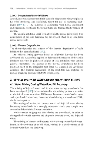 158 Water-Based Chemicals and Technology for Drilling, Completion, and Workover Fluids
3.10.2 Encapsulated Scale Inhibitors
A solid, encapsulated scale inhibitor (calcium-magnesium poly(phosphate))
has been developed and extensively tested for use in fracturing treat-
ments [169–171]. The inhibitor is compatible with borate-crosslinked
and zirconium-crosslinked fracturing fluids and foamed fluids because of
coating.
The coating exhibits a short-term effect on the release rate profile. The
composition of the solid derivative has the greatest effect on its long-term
release rate profile.
3.10.3 Thermal Degradation
The thermodynamics and kinetics of the thermal degradation of scale
inhibitors has been elucidated [172].
An efficient testing approach based on inhibition kinetics has been
developed and successfully applied to determine the fraction of the active
inhibitor molecules in preheated samples of scale inhibitors with various
generic chemistries. The kinetics of the thermal degradation has been
modeled based on the integrated first-order rate equation and Arrhenius
equation. The thermal degradation of the inhibitors was analyzed by
nuclear-magnetic-resonance (NMR) spectroscopy.
4. SPECIAL ISSUES OF WATER-BASED FRACTURING FLUIDS
4.1 Water Mixing During Waterflood Oil Recovery
The mixing of injected water and in situ water during waterfloods has
been investigated [173]. It turned out that the mixing process is sensitive
to the initial water saturation. Differences between a waterflooded zone
and a preflooded zone have been elucidated during a water-based EOR
displacement process.
The mixing of in situ, or connate, water and injected water during
laboratory waterfloods in a strongly water-wet chalk core sample was
assessed at different initial water saturations.
Nuclear-tracer imaging was used during the waterfloods, in order to
distinguish the water between the oil phase, connate water, and injected
water.
The mixing of connate and injected water during a waterflood exper-
iment, in the presence of an oil phase, resulted in a displacement of all
connate water from the core plug.
 