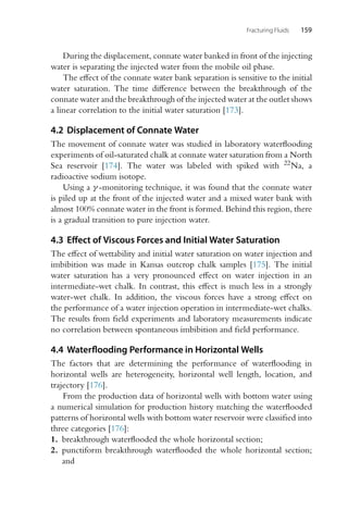 Fracturing Fluids 159
During the displacement, connate water banked in front of the injecting
water is separating the injected water from the mobile oil phase.
The effect of the connate water bank separation is sensitive to the initial
water saturation. The time difference between the breakthrough of the
connate water and the breakthrough of the injected water at the outlet shows
a linear correlation to the initial water saturation [173].
4.2 Displacement of Connate Water
The movement of connate water was studied in laboratory waterflooding
experiments of oil-saturated chalk at connate water saturation from a North
Sea reservoir [174]. The water was labeled with spiked with 22Na, a
radioactive sodium isotope.
Using a γ -monitoring technique, it was found that the connate water
is piled up at the front of the injected water and a mixed water bank with
almost 100% connate water in the front is formed. Behind this region, there
is a gradual transition to pure injection water.
4.3 Effect of Viscous Forces and Initial Water Saturation
The effect of wettability and initial water saturation on water injection and
imbibition was made in Kansas outcrop chalk samples [175]. The initial
water saturation has a very pronounced effect on water injection in an
intermediate-wet chalk. In contrast, this effect is much less in a strongly
water-wet chalk. In addition, the viscous forces have a strong effect on
the performance of a water injection operation in intermediate-wet chalks.
The results from field experiments and laboratory measurements indicate
no correlation between spontaneous imbibition and field performance.
4.4 Waterflooding Performance in Horizontal Wells
The factors that are determining the performance of waterflooding in
horizontal wells are heterogeneity, horizontal well length, location, and
trajectory [176].
From the production data of horizontal wells with bottom water using
a numerical simulation for production history matching the waterflooded
patterns of horizontal wells with bottom water reservoir were classified into
three categories [176]:
1. breakthrough waterflooded the whole horizontal section;
2. punctiform breakthrough waterflooded the whole horizontal section;
and
 