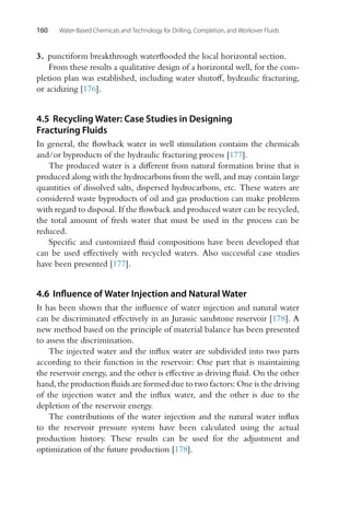 160 Water-Based Chemicals and Technology for Drilling, Completion, and Workover Fluids
3. punctiform breakthrough waterflooded the local horizontal section.
From these results a qualitative design of a horizontal well, for the com-
pletion plan was established, including water shutoff, hydraulic fracturing,
or acidizing [176].
4.5 Recycling Water: Case Studies in Designing
Fracturing Fluids
In general, the flowback water in well stimulation contains the chemicals
and/or byproducts of the hydraulic fracturing process [177].
The produced water is a different from natural formation brine that is
produced along with the hydrocarbons from the well, and may contain large
quantities of dissolved salts, dispersed hydrocarbons, etc. These waters are
considered waste byproducts of oil and gas production can make problems
with regard to disposal. If the flowback and produced water can be recycled,
the total amount of fresh water that must be used in the process can be
reduced.
Specific and customized fluid compositions have been developed that
can be used effectively with recycled waters. Also successful case studies
have been presented [177].
4.6 Influence of Water Injection and Natural Water
It has been shown that the influence of water injection and natural water
can be discriminated effectively in an Jurassic sandstone reservoir [178]. A
new method based on the principle of material balance has been presented
to assess the discrimination.
The injected water and the influx water are subdivided into two parts
according to their function in the reservoir: One part that is maintaining
the reservoir energy, and the other is effective as driving fluid. On the other
hand, the production fluids are formed due to two factors: One is the driving
of the injection water and the influx water, and the other is due to the
depletion of the reservoir energy.
The contributions of the water injection and the natural water influx
to the reservoir pressure system have been calculated using the actual
production history. These results can be used for the adjustment and
optimization of the future production [178].
 