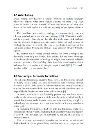 Fracturing Fluids 161
4.7 Water Coning
Water coning may become a serious problem in mature reservoirs
where the bottom water drive overlays depleted oil strata [179]. High
values of water cut and minimal oil rate may result in an early shut
down of the wells without a sufficient recovery of the hydrocarbons in
place.
The downhole water sink technology is a comparatively new and
effective method to control the water coning [179]. Theoretical studies
and field practice have shown that the downhole water sink technol-
ogy can improve oil production rate, reduce water cut, and increase oil
productivity index of a well. The cost of production increases as this
technique requires draining and lifting of large amounts of water from the
aquifer.
So, another water coning control method has been developed, the
downhole water loop installation. This method has the same advantages
as the downhole water sink technology technique does not need to lift the
water to the surface. The feasibility of the downhole water loop installation
technique has been studied with a simple analytical model [179]. The model
matches well to real production data.
4.8 Fracturing of Carbonate Formations
For carbonate formations, a reactive fluid, such as acid is pumped through
the tubing side and at the same time a nonreactive fluid is pumped through
the annular space. In the case of a carbonate formation, a water-based fluid
may be the nonreactive fluid. Both fluids are mixed downhole and are
responsible for the fracture creation or enhancement [1].
In some circumstances, the fracturing process may terminate prema-
turely. So, the nonreactive portion of the stimulation fluid, which usually is
intended to advance as the fracture progresses, may undesirably completely
leak-off into the formation and result in an inefficient fracture stimulation
of the well.
In fracturing treatments, a fluid loss into the formation results in a
reduction in efficiency as the fracturing fluid cannot propagate the fractures
as desired. This drawback can be overcome by the use of viscosified or
crosslinked fluids.
Also, a relative permeability modifier can be added to reduce the
fluid leak-off. A relative permeability modifier refers to a compound that
 