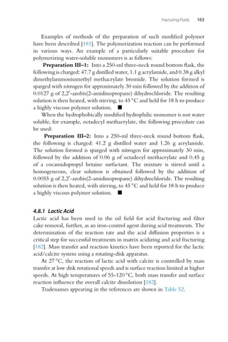 Fracturing Fluids 163
Examples of methods of the preparation of such modified polymer
have been described [181]. The polymerization reaction can be performed
in various ways. An example of a particularly suitable procedure for
polymerizing water-soluble monomers is as follows:
Preparation III–1: Into a 250-ml three-neck round bottom flask, the
following is charged: 47.7 g distilled water, 1.1 g acrylamide, and 0.38 g alkyl
dimethylammoniumethyl methacrylate bromide. The solution formed is
sparged with nitrogen for approximately 30 min followed by the addition of
0.0127 g of 2,2-azobis(2-amidinopropane) dihydrochloride. The resulting
solution is then heated, with stirring, to 45 ◦C and held for 18 h to produce
a highly viscous polymer solution. 
When the hydrophobically modified hydrophilic monomer is not water
soluble, for example, octadecyl methacrylate, the following procedure can
be used:
Preparation III–2: Into a 250-ml three-neck round bottom flask,
the following is charged: 41.2 g distilled water and 1.26 g acrylamide.
The solution formed is sparged with nitrogen for approximately 30 min,
followed by the addition of 0.06 g of octadecyl methacrylate and 0.45 g
of a cocamidopropyl betaine surfactant. The mixture is stirred until a
homogeneous, clear solution is obtained followed by the addition of
0.0055 g of 2,2-azobis(2-amidinopropane) dihydrochloride. The resulting
solution is then heated, with stirring, to 45 ◦C and held for 18 h to produce
a highly viscous polymer solution. 
4.8.1 Lactic Acid
Lactic acid has been used in the oil field for acid fracturing and filter
cake removal, further, as an iron-control agent during acid treatments. The
determination of the reaction rate and the acid diffusion properties is a
critical step for successful treatments in matrix acidizing and acid fracturing
[182]. Mass transfer and reaction kinetics have been reported for the lactic
acid/calcite system using a rotating-disk apparatus.
At 27 ◦C, the reaction of lactic acid with calcite is controlled by mass
transfer at low disk rotational speeds and is surface reaction limited at higher
speeds. At high temperatures of 55-120 ◦C, both mass transfer and surface
reaction influence the overall calcite dissolution [182].
Tradenames appearing in the references are shown in Table 52.
 