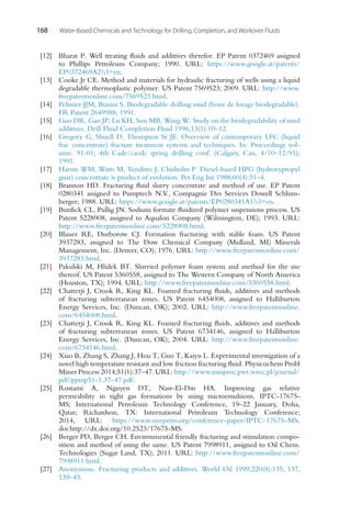 168 Water-Based Chemicals and Technology for Drilling, Completion, and Workover Fluids
[12] Bharat P. Well treating fluids and additives therefor. EP Patent 0372469 assigned
to Phillips Petroleum Company; 1990. URL: https://www.google.at/patents/
EP0372469A2?cl=en.
[13] Cooke Jr CE. Method and materials for hydraulic fracturing of wells using a liquid
degradable thermoplastic polymer. US Patent 7569523; 2009. URL: http://www.
freepatentsonline.com/7569523.html.
[14] Pelissier JJM, Biasini S. Biodegradable drilling mud (boue de forage biodegradable).
FR Patent 2649988; 1991.
[15] Guo DR, Gao JP, Lu KH, Sun MB, Wang W. Study on the biodegradability of mud
additives. Drill Fluid Completion Fluid 1996;13(1):10–12.
[16] Gregory G, Shuell D, Thompson Sr JE. Overview of contemporary LFC (liquid
frac concentrate) fracture treatment systems and techniques. In: Proceedings vol-
ume. 91-01; 4th Cade/caodc spring drilling conf. (Calgary, Can, 4/10–12/91);
1991.
[17] Harms WM, Watts M, Venditto J, Chisholm P. Diesel-based HPG (hydroxypropyl
guar) concentrate is product of evolution. Pet Eng Int 1988;60(4):51–4.
[18] Brannon HD. Fracturing fluid slurry concentrate and method of use. EP Patent
0280341 assigned to Pumptech N.V., Compagnie Des Services Dowell Schlum-
berger; 1988. URL: https://www.google.at/patents/EP0280341A1?cl=en.
[19] Burdick CL, Pullig JN. Sodium formate fluidized polymer suspensions process. US
Patent 5228908, assigned to Aqualon Company (Wilmington, DE); 1993. URL:
http://www.freepatentsonline.com/5228908.html.
[20] Blauer RE, Durborow CJ. Formation fracturing with stable foam. US Patent
3937283, assigned to The Dow Chemical Company (Midland, MI) Minerals
Management, Inc. (Denver, CO); 1976. URL: http://www.freepatentsonline.com/
3937283.html.
[21] Pakulski M, Hlidek BT. Slurried polymer foam system and method for the use
thereof. US Patent 5360558, assigned to The Western Company of North America
(Houston, TX); 1994. URL: http://www.freepatentsonline.com/5360558.html.
[22] Chatterji J, Crook R, King KL. Foamed fracturing fluids, additives and methods
of fracturing subterranean zones. US Patent 6454008, assigned to Halliburton
Energy Services, Inc. (Duncan, OK); 2002. URL: http://www.freepatentsonline.
com/6454008.html.
[23] Chatterji J, Crook R, King KL. Foamed fracturing fluids, additives and methods
of fracturing subterranean zones. US Patent 6734146, assigned to Halliburton
Energy Services, Inc. (Duncan, OK); 2004. URL: http://www.freepatentsonline.
com/6734146.html.
[24] Xiao B, Zhang S, Zhang J, Hou T, Guo T, Kaiyu L. Experimental investigation of a
novel high temperature resistant and low friction fracturing fluid. Physicochem Probl
Miner Process 2014;51(1):37–47. URL: http://www.minproc.pwr.wroc.pl/journal/
pdf/ppmp51-1.37-47.pdf.
[25] Rostami A, Nguyen DT, Nasr-El-Din HA. Improving gas relative
permeability in tight gas formations by using microemulsions. IPTC-17675-
MS; International Petroleum Technology Conference, 19–22 January, Doha,
Qatar; Richardson, TX: International Petroleum Technology Conference;
2014, URL: https://www.onepetro.org/conference-paper/IPTC-17675-MS.
doi:http://dx.doi.org/10.2523/17675-MS.
[26] Berger PD, Berger CH. Environmental friendly fracturing and stimulation compo-
sition and method of using the same. US Patent 7998911, assigned to Oil Chem.
Technologies (Sugar Land, TX); 2011. URL: http://www.freepatentsonline.com/
7998911.html.
[27] Anonymous. Fracturing products and additives. World Oil 1999;220(8):135, 137,
139–45.
 