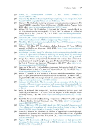 Fracturing Fluids 169
[28] Harris P. Fracturing-fluid additives. J Pet Technol 1988;40(10).
doi:10.2118/17112-PA.
[29] Hrachovy MJ. Hydraulic fracturing technique employing in situ precipitation. WO
Patent 9406998, assigned to Union Oil Co. California; 1994.
[30] Hrachovy MJ. Hydraulic fracturing technique employing in situ precipitation. US
Patent 5322121, assigned to Union Oil Company of California (Los Angeles, CA);
1994. URL: http://www.freepatentsonline.com/5322121.html.
[31] Welton TD, Todd BL, McMechan D. Methods for effecting controlled break in
pH dependent foamed fracturing fluid. US Patent 7662756, assigned to Halliburton
Energy Services, Inc. (Duncan, OK); 2010. URL: http://www.freepatentsonline.
com/7662756.html.
[32] Lemanczyk ZR. The use of polymers in well stimulation: an overview of application,
performance and economics. Oil Gas Europe Mag 1992;18(3):20–6.
[33] Mondshine TC. Crosslinked fracturing fluids. WO Patent 8700236, assigned to Texas
United Chemical Corp.; 1987.
[34] Holtmyer MD, Hunt CV. Crosslinkable cellulose derivatives. EP Patent 0479606
assigned to Halliburton Company; 1995. URL: https://www.google.at/patents/
EP0479606B1?cl=en.
[35] Westland JA, Lenk DA, Penny GS. Rheological characteristics of reticulated bacterial
cellulose as a performance additive to fracturing and drilling fluids. In: Proceedings
volume. SPE oilfield chem. int. symp. (New Orleans, 3/2–5/93); 1993, p. 501–14.
[36] Hodge RM. Particle transport fluids thickened with acetylate free xanthan het-
eropolysaccharide biopolymer plus guar gum. US Patent 5591699, assigned to E.I.
du Pont de Nemours and Company (Wilmington, DE); 1997. URL: http://www.
freepatentsonline.com/5591699.html.
[37] Lawrence S, Warrender N. Crosslinking composition for fracturing fluids. US Patent
7749946, assigned to Sanjel Corporation (Calgary, Alberta, CA); 2010. URL: http://
www.freepatentsonline.com/7749946.html.
[38] Müller H, Herold CP, von Tapavicza S. Aqueous swellable compositions of guar
gum and guar gum derivatives in oleophilic liquids and their use. US Patent 6180572,
assigned to Henkel Kommanditgesellschaft auf Aktien (Düsseldorf, DE); 2001. URL:
http://www.freepatentsonline.com/6180572.html.
[39] Zeilinger SC, Mayerhofer MJ, Economides MJ. A comparison of the fluid-loss
properties of borate-zirconate-crosslinked and noncrosslinked fracturing fluids. In:
Proceedings volume. SPE east reg conf. (Lexington, KY, 10/23–25/91); 1991,
p. 201–9.
[40] Kelly PA, Gabrysch AD, Horner DN. Stabilizing crosslinked polymer guars and
modified guar derivatives. US Patent 7195065, assigned to Baker Hughes Incor-
porated (Houston, TX); 2007. URL: http://www.freepatentsonline.com/7195065.
html.
[41] Yeh MH. Anionic sulfonated thickening compositions. EP Patent 0632057 assigned
to Rhone-Poulenc Specialty Chemicals Co.; 1995. URL: https://www.google.at/
patents/EP0632057A1?cl=en.
[42] Doherty DH, Ferber DM, Marrelli JD, Vanderslice R
W, Hassler RA. Genetic control
of acetylation and pyruvylation of xanthan based polysaccharide polymers. WO
Patent 9219753, assigned to Getty Scientific Dev Co.; 1992.
[43] Penny GS, Stephens RS, Winslow AR. Method of supporting fractures in geologic
formations and hydraulic fluid composition for same. US Patent 5009797, assigned to
Weyerhaeuser Company (Tacoma, WA); 1991. URL: http://www.freepatentsonline.
com/5009797.html.
[44] Aggour TM, Economides MJ. Impact of fluid selection on high-permeability
fracturing. In: Proceedings volume; vol. 2. SPE Europe petrol. conf. (Milan, Italy,
10/22–24/96); 1996, p. 281–7.
 