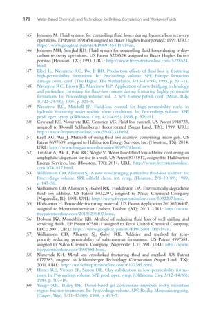 170 Water-Based Chemicals and Technology for Drilling, Completion, and Workover Fluids
[45] Johnson M. Fluid systems for controlling fluid losses during hydrocarbon recovery
operations. EP Patent 0691454 assigned to Baker Hughes Incorporated; 1999. URL:
https://www.google.at/patents/EP0691454B1?cl=en.
[46] Johnson MH, Smejkal KD. Fluid system for controlling fluid losses during hydro-
carbon recovery operations. US Patent 5228524, assigned to Baker Hughes Incor-
porated (Houston, TX); 1993. URL: http://www.freepatentsonline.com/5228524.
html.
[47] Elbel JL, Navarrete RC, Poe Jr BD. Production effects of fluid loss in fracturing
high-permeability formations. In: Proceedings volume. SPE Europe formation
damage contr. conf. (The Hague, The Netherlands, 5/15–16/95); 1995, p. 201–11.
[48] Navarrete RC, Brown JE, Marcinew RP. Application of new bridging technology
and particulate chemistry for fluid-loss control during fracturing highly permeable
formations. In: Proceedings volume; vol. 2. SPE Europe petrol. conf. (Milan, Italy,
10/22–24/96); 1996, p. 321–5.
[49] Navarrete RC, Mitchell JP. Fluid-loss control for high-permeability rocks in
hydraulic fracturing under realistic shear conditions. In: Proceedings volume. SPE
prod. oper. symp. (Oklahoma City, 4/2–4/95); 1995, p. 579–91.
[50] Cawiezel KE, Navarrete RC, Constien VG. Fluid loss control. US Patent 5948733,
assigned to Dowell Schlumberger Incorporated (Sugar Land, TX); 1999. URL:
http://www.freepatentsonline.com/5948733.html.
[51] Ezell RG, Wu JJ. Methods of using fluid loss additives comprising micro gels. US
Patent 8697609, assigned to Halliburton Energy Services, Inc. (Houston, TX); 2014.
URL: http://www.freepatentsonline.com/8697609.html.
[52] Tarafdar A, Ak R, Patil RC, Wagle V. Water based fluid loss additive containing an
amphiphilic dispersant for use in a well. US Patent 8741817, assigned to Halliburton
Energy Services, Inc. (Houston, TX); 2014. URL: http://www.freepatentsonline.
com/8741817.html.
[53] Williamson CD, Allenson SJ. A new nondamaging particulate fluid-loss additive. In:
Proceedings volume. SPE oilfield chem. int. symp. (Houston, 2/8–10/89); 1989,
p. 147–58.
[54] Williamson CD, Allenson SJ, Gabel RK, Huddleston DA. Enzymatically degradable
fluid loss additive. US Patent 5032297, assigned to Nalco Chemical Company
(Naperville, IL); 1991. URL: http://www.freepatentsonline.com/5032297.html.
[55] Hofstaetter H. Permeable fracturing material. US Patent Application 20130206407,
assigned to Montanuniversitaet Leoben, Leoben (AT); 2013. URL: http://www.
freepatentsonline.com/20130206407.html.
[56] Dobson JW, Mondshine KB. Method of reducing fluid loss of well drilling and
servicing fluids. EP Patent 0758011 assigned to Texas United Chemical Company,
LLC.; 2001. URL: https://www.google.at/patents/EP0758011B1?cl=en.
[57] Williamson CD, Allenson SJ, Gabel RK. Additive and method for tem-
porarily reducing permeability of subterranean formations. US Patent 4997581,
assigned to Nalco Chemical Company (Naperville, IL); 1991. URL: http://www.
freepatentsonline.com/4997581.html.
[58] Nimerick KH. Metal ion crosslinked fracturing fluid and method. US Patent
6177385, assigned to Schlumberger Technology Corporation (Sugar Land, TX);
2001. URL: http://www.freepatentsonline.com/6177385.html.
[59] Himes RE, Vinson EF, Simon DE. Clay stabilization in low-permeability forma-
tions. In: Proceedings volume. SPE prod. oper. symp. (Oklahoma City, 3/12–14/89);
1989, p. 507–16.
[60] Yeager RR, Bailey DE. Diesel-based gel concentrate improves rocky mountain
region fracture treatments. In: Proceedings volume. SPE Rocky Mountain reg mtg.
(Casper, Wyo, 5/11–13/88); 1988, p. 493–7.
 