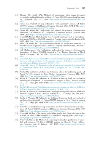 Fracturing Fluids 171
[61] Thomas TR, Smith KW. Method of maintaining subterranean formation
permeability and inhibiting clay swelling. US Patent 5211239, assigned to Clearwater,
Inc. (Pittsburgh, PA); 1993. URL: http://www.freepatentsonline.com/5211239.
html.
[62] Himes RE. Method for clay stabilization with quaternary amines. US Patent
5097904, assigned to Halliburton Company (Duncan, OK); 1992. URL: http://
www.freepatentsonline.com/5097904.html.
[63] Himes RE, Vinson EF. Fluid additive and method for treatment of subterranean
formations. US Patent 4842073, assigned to Halliburton Services (Duncan, OK);
1989. URL: http://www.freepatentsonline.com/4842073.html.
[64] Schield JA, Naiman MI, Scherubel GA. Polyimide quaternary salts as clay stabiliza-
tion agents. US Patent 5160642, assigned to Petrolite Corporation (St. Louis, MO);
1992. URL: http://www.freepatentsonline.com/5160642.html.
[65] Aften CW, Gabel RK. Clay stabilizing method for oil and gas well treatment. US
Patent 5099923, assigned to Nalco Chemical Company (Naperville, IL); 1992. URL:
http://www.freepatentsonline.com/5099923.html.
[66] Hall BE, Szememyei CA. Fluid additive and method for treatment of subterranean
formations. US Patent 5089151, assigned to The Western Company of North
America (Houston, TX); 1992. URL: http://www.freepatentsonline.com/5089151.
html.
[67] Himes RE, Parker MA, Schmelzl EG. Environmentally safe temporary clay stabilizer
for use in well service fluids. In: Proceedings volume; vol. 3. Cim. petrol. soc/SPE
int. tech. mtg. (Calgary, Can, 6/10–13/90); 1990.
[68] Himes RE, Vinson EF. Environmentally safe salt replacement for fracturing fluids.
In: Proceedings volume. SPE east reg conf. (Lexington, KY, 10/23–25/91); 1991,
p. 237–48.
[69] Poelker DJ, McMahon J, Schield JA. Polyamine salts as clay stabilizing agents. US
Patent 7601675, assigned to Baker Hughes Incorporated (Houston, TX); 2009.
URL: http://www.freepatentsonline.com/7601675.html.
[70] Kanda S, Yanagita M, Sekimoto Y. Stabilized fracturing fluid and method of
stabilizing fracturing fluid. US Patent 4681690, assigned to Nitto Chemical Industry
Co. , Ltd. (Tokyo, JP); 1987. URL: http://www.freepatentsonline.com/4681690.
html.
[71] Kanda S, Kawamura Z. Stabilization of xanthan gum in aqueous solution. GB Patent
2192402, assigned to Nitto Chemical Industry Co. Ltd.; 1988.
[72] Kanda S, Kawamura Z. Stabilization of xanthan gum in aqueous solution. US Patent
4810786, assigned to Nitto Chemical Industry Co. , Ltd. (Tokyo, JP); 1989. URL:
http://www.freepatentsonline.com/4810786.html.
[73] Kanda S, Yanagita M, Sekimoto Y. Stabilized fracturing fluid and method of
stabilizing fracturing fluid. US Patent 4721577, assigned to Nitto Chemical Industry
Co. , Ltd. (Tokyo, JP); 1988. URL: http://www.freepatentsonline.com/4721577.
html.
[74] Penny GS. Method of increasing hydrocarbon production from subterranean forma-
tions. US Patent 4702849, assigned to Halliburton Company (Duncan, OK); 1987.
URL: http://www.freepatentsonline.com/4702849.html.
[75] Penny GS. Method of increasing hydrocarbon productions from subterranean for-
mations. EP Patent 0234910 assigned to Halliburton Company; 1987. URL: https://
www.google.at/patents/EP0234910A2?cl=en.
[76] Penny GS, Briscoe JE. Method of increasing hydrocarbon production by reme-
dial well treatment. CA Patent 1216416 assigned to Glenn S. Penny, Hallibur-
ton Company, James E. Briscoe; 1987. URL: https://www.google.at/patents/
CA1216416A1?cl=en.
 