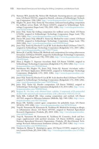 172 Water-Based Chemicals and Technology for Drilling, Completion, and Workover Fluids
[77] Norman WD, Jasinski RJ, Nelson EB. Hydraulic fracturing process and composi-
tions. US Patent 5551516, assigned to Dowell, a division of Schlumberger Technol-
ogy Corporation; 1996. URL: http://www.freepatentsonline.com/5551516.html.
[78] Hughes TL, Jones TGJ, Tustin GJ. Viscoelastic surfactant based gelling composition
for wellbore service fluids. US Patent 6232274, assigned to Schlumberger Tech-
nology Corporation (Sugar Land, TX); 2001. URL: http://www.freepatentsonline.
com/6232274.html.
[79] Jones TGJ, Tustin GJ. Gelling composition for wellbore service fluids. US Patent
6194356, assigned to Schlumberger Technology Corporation (Sugar Land, TX);
2001. URL: http://www.freepatentsonline.com/6194356.html.
[80] Davies SN, Jones TGJ, Olthoff S, Tustin GJ. Method for water control. US Patent
6920928, assigned to Schlumberger Technology Corporation (Sugar Land, TX);
2005. URL: http://www.freepatentsonline.com/6920928.html.
[81] Jones TGJ, Tustin GJ, Fletcher P, Lee JCW. Scale dissolver fluid. US Patent 7156177,
assigned to Schlumberger Technology Corporation (Ridgefield, CT); 2007. URL:
http://www.freepatentsonline.com/7156177.html.
[82] Brown JE, Card RJ, Nelson EB. Methods and compositions for testing subterranean
formations. US Patent 5964295, assigned to Schlumberger Technology Corporation,
Dowell division (Sugar Land, TX); 1999. URL: http://www.freepatentsonline.com/
5964295.html.
[83] Zhou J, Hughes T. Aqueous viscoelastic fluid. US Patent 7036585, assigned to
Schlumberger Technology Corporation (Ridgefield, CT); 2006. URL: http://www.
freepatentsonline.com/7036585.html.
[84] Hartshorne RS, Hughes TL, Jones TGJ, Tustin GJ. Anionic viscoelastic surfac-
tant. US Patent Application 20050124525, assigned to Schlumberger Technology
Corporation (Ridgefield, CT); 2005. URL: http://www.freepatentsonline.com/
20050124525.html.
[85] Jones TGJ, Tustin GJ, Fletcher P, Lee JCW. Scale dissolver fluid. US Patent 7343978,
assigned to Schlumberger Technology Corporation (Ridgefield, CT); 2008. URL:
http://www.freepatentsonline.com/7343978.html.
[86] Jones TGJ, Tustin GJ. Powder composition. US Patent 7858562, assigned to
Schlumberger Technology Corporation (Ridgefield, CT); 2010. URL: http://www.
freepatentsonline.com/7858562.html.
[87] Koganei R. On fatty acids obtained from cephalin. Compounds of β-aminoethyl
alcohol with saturated and unsaturated fatty acids. J Biochem 1923;3(1):15–26.
[88] Sinha KR, Caldwell BE. Glass coating composition and method. US Patent
4517243, assigned to Wheaton Industries (Millville, NJ); 1985. URL: http://www.
freepatentsonline.com/4517243.html.
[89] Knaus DA. Stability control agent composition for polyolefin foam. US Patent
5874024; 1999. URL: http://www.freepatentsonline.com/5874024.html.
[90] Tsuji K, Yamamoto M, Kawamoto K, Tachibana H. Method for treating an allergic
or inflammatory disease. US Patent 6491943, assigned to National Agricultural
Research Organization (Tsukuba, JP); 2002. URL: http://www.freepatentsonline.
com/6491943.html.
[91] Tsuji K, Yamamoto M, Kawamoto K, Tachibana H. Cosmetics, foods and bev-
erages supplemented with purified strictinin. US Patent 6638524, assigned to
National Agricultural Research Organization (Tsukuba, JP) Bio-Oriented Tech-
nology Research Advancement Institution (Omiya, JP); 2003. URL: http://www.
freepatentsonline.com/6638524.html.
[92] Takahata K, Matsui Y. Antialopecia agent. US Patent 6713093, assigned to Sun-
tory Limited (Osaka, JP); 2004. URL: http://www.freepatentsonline.com/6713093.
html.
 
