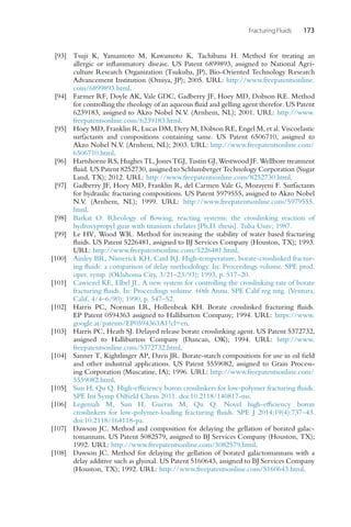 Fracturing Fluids 173
[93] Tsuji K, Yamamoto M, Kawamoto K, Tachibana H. Method for treating an
allergic or inflammatory disease. US Patent 6899893, assigned to National Agri-
culture Research Organization (Tsukuba, JP), Bio-Oriented Technology Research
Advancement Institution (Omiya, JP); 2005. URL: http://www.freepatentsonline.
com/6899893.html.
[94] Farmer RF, Doyle AK, Vale GDC, Gadberry JF, Hoey MD, Dobson RE. Method
for controlling the rheology of an aqueous fluid and gelling agent therefor. US Patent
6239183, assigned to Akzo Nobel N.V. (Arnhem, NL); 2001. URL: http://www.
freepatentsonline.com/6239183.html.
[95] Hoey MD, Franklin R, Lucas DM, Dery M, Dobson RE, Engel M, et al. Viscoelastic
surfactants and compositions containing same. US Patent 6506710, assigned to
Akzo Nobel N.V. (Arnhem, NL); 2003. URL: http://www.freepatentsonline.com/
6506710.html.
[96] Hartshorne RS, Hughes TL, Jones TGJ, Tustin GJ, Westwood JF. Wellbore treatment
fluid. US Patent 8252730, assigned to Schlumberger Technology Corporation (Sugar
Land, TX); 2012. URL: http://www.freepatentsonline.com/8252730.html.
[97] Gadberry JF, Hoey MD, Franklin R, del Carmen Vale G, Mozayeni F. Surfactants
for hydraulic fracturing compositions. US Patent 5979555, assigned to Akzo Nobel
N.V. (Arnhem, NL); 1999. URL: http://www.freepatentsonline.com/5979555.
html.
[98] Barkat O. Rheology of flowing, reacting systems: the crosslinking reaction of
hydroxypropyl guar with titanium chelates [Ph.D. thesis]. Tulsa Univ; 1987.
[99] Le HV, Wood WR. Method for increasing the stability of water based fracturing
fluids. US Patent 5226481, assigned to BJ Services Company (Houston, TX); 1993.
URL: http://www.freepatentsonline.com/5226481.html.
[100] Ainley BR, Nimerick KH, Card RJ. High-temperature, borate-crosslinked fractur-
ing fluids: a comparison of delay methodology. In: Proceedings volume. SPE prod.
oper. symp. (Oklahoma City, 3/21–23/93); 1993, p. 517–20.
[101] Cawiezel KE, Elbel JL. A new system for controlling the crosslinking rate of borate
fracturing fluids. In: Proceedings volume. 60th Annu. SPE Calif reg mtg. (Ventura,
Calif, 4/4–6/90); 1990, p. 547–52.
[102] Harris PC, Norman LR, Hollenbeak KH. Borate crosslinked fracturing fluids.
EP Patent 0594363 assigned to Halliburton Company; 1994. URL: https://www.
google.at/patents/EP0594363A1?cl=en.
[103] Harris PC, Heath SJ. Delayed release borate crosslinking agent. US Patent 5372732,
assigned to Halliburton Company (Duncan, OK); 1994. URL: http://www.
freepatentsonline.com/5372732.html.
[104] Sanner T, Kightlinger AP, Davis JR. Borate-starch compositions for use in oil field
and other industrial applications. US Patent 5559082, assigned to Grain Process-
ing Corporation (Muscatine, IA); 1996. URL: http://www.freepatentsonline.com/
5559082.html.
[105] Sun H, Qu Q. High-efficiency boron crosslinkers for low-polymer fracturing fluids.
SPE Int Symp Oilfield Chem 2011. doi:10.2118/140817-ms.
[106] Legemah M, Sun H, Guerin M, Qu Q. Novel high-efficiency boron
crosslinkers for low-polymer-loading fracturing fluids. SPE J 2014;19(4):737–43.
doi:10.2118/164118-pa.
[107] Dawson JC. Method and composition for delaying the gellation of borated galac-
tomannans. US Patent 5082579, assigned to BJ Services Company (Houston, TX);
1992. URL: http://www.freepatentsonline.com/5082579.html.
[108] Dawson JC. Method for delaying the gellation of borated galactomannans with a
delay additive such as glyoxal. US Patent 5160643, assigned to BJ Services Company
(Houston, TX); 1992. URL: http://www.freepatentsonline.com/5160643.html.
 