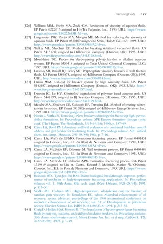 Fracturing Fluids 175
[126] Williams MM, Phelps MA, Zody GM. Reduction of viscosity of aqueous fluids.
EP Patent 0222615 assigned to Hi-Tek Polymers, Inc.; 1990. URL: https://www.
google.at/patents/EP0222615B1?cl=en.
[127] Langemeier PW, Phelps MA, Morgan ME. Method for reducing the viscosity of
aqueous fluids. EP Patent 0330489 assigned to Stein, Hall  Co., Inc.; 1989. URL:
https://www.google.at/patents/EP0330489A2?cl=en.
[128] Walker ML, Shuchart CE. Method for breaking stabilized viscosified fluids. US
Patent 5413178, assigned to Halliburton Company (Duncan, OK); 1995. URL:
http://www.freepatentsonline.com/5413178.html.
[129] Mondshine TC. Process for decomposing polysaccharides in alkaline aqueous
systems. EP Patent 0559418 assigned to Texas United Chemical Company, LLC.;
1997. URL: https://www.google.at/patents/EP0559418B1?cl=en.
[130] Laramay SB, Powell RJ, Pelley SD. Perphosphate viscosity breakers in well fracture
fluids. US Patent 5386874, assigned to Halliburton Company (Duncan, OK); 1995.
URL: http://www.freepatentsonline.com/5386874.html.
[131] Harms WM. Catalyst for breaker system for high viscosity fluids. US Patent
5143157, assigned to Halliburton Company (Duncan, OK); 1992. URL: http://
www.freepatentsonline.com/5143157.html.
[132] Dawson JC, Le HV. Controlled degradation of polymer based aqueous gels. US
Patent 5447199, assigned to BJ Services Company (Houston, TX); 1995. URL:
http://www.freepatentsonline.com/5447199.html.
[133] Mccabe MA, Shuchart CE, Slabaugh BF, Terracina JM. Method of treating subter-
ranean formation. EP Patent 0916806 assigned to Halliburton Energy Services, Inc.;
1999. URL: https://www.google.at/patents/EP0916806A2?cl=en.
[134] Noran L, Vitthal S, Terracina J. New breaker technology for fracturing high-perme-
ability formations. In: Proceedings volume. SPE Europe formation damage contr.
conf. (The Hague, The Netherlands, 5/15–16/95); 1995, p. 187–99.
[135] Cantu LA, Boyd PA. Laboratory and field evaluation of a combined fluid-loss control
additive and gel breaker for fracturing fluids. In: Proceedings volume. SPE oilfield
chem. int. symp. (Houston, 2/8–10/89); 1989, p. 7–16.
[136] Cantu LA, McBride EFMO. Formation fracturing process. EP Patent 0401431
assigned to Conoco, Inc., E.I. du Pont de Nemours and Company; 1990. URL:
https://www.google.at/patents/EP0401431A1?cl=en.
[137] Cantu LA, McBride EF, Osborne M. Well treatment process. EP Patent 0404489
assigned to Conoco, Inc., E.I. du Pont de Nemours and Company; 1995. URL:
https://www.google.at/patents/EP0404489B1?cl=en.
[138] Cantu LA, Mcbride EF, Osborne MW. Formation fracturing process. CA Patent
1319819 assigned to Lisa A. Cantu, Edward F. Mcbride, Marion W. Osborne,
Conoco, Inc., E.I. du Pont de Nemours and Company; 1993. URL: https://www.
google.at/patents/CA1319819C?cl=en.
[139] Brannon HD, Tjon-Joe-Pin RM. Biotechnological breakthrough improves perfor-
mance of moderate to high-temperature fracturing applications. In: Proceedings
volume; vol. 1. 69th Annu. SPE tech. conf. (New Orleans, 9/25–28/94); 1994,
p. 515–30.
[140] Slodki ME, Cadmus MC. High-temperature, salt-tolerant enzymic breaker of
xanthan gum viscosity. In: Donaldson EC, editor. Microbial enhancement of oil
recovery: recent advances: proceedings of the 1990 international conference on
microbial enhancement of oil recovery; vol. 31 of Developments in petroleum
science. Elsevier Science Ltd. ISBN 0-444-88633-8; 1991, p. 247–55.
[141] Craig D, Holditch SA, Howard B. The degradation of hydroxypropyl guar fracturing
fluids by enzyme, oxidative, and catalyzed oxidative breakers. In: Proceedings volume.
39th Annu. southwestern petrol. Short Course Ass. Inc. et al mtg. (Lubbock, TX,
4/22–23/92); 1992, p. 1–19.
 