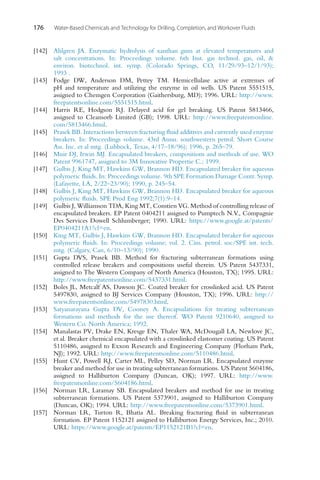 176 Water-Based Chemicals and Technology for Drilling, Completion, and Workover Fluids
[142] Ahlgren JA. Enzymatic hydrolysis of xanthan gum at elevated temperatures and
salt concentrations. In: Proceedings volume. 6th Inst. gas technol. gas, oil, 
environ. biotechnol. int. symp. (Colorado Springs, CO, 11/29/93–12/1/93);
1993 .
[143] Fodge DW, Anderson DM, Pettey TM. Hemicellulase active at extremes of
pH and temperature and utilizing the enzyme in oil wells. US Patent 5551515,
assigned to Chemgen Corporation (Gaithersburg, MD); 1996. URL: http://www.
freepatentsonline.com/5551515.html.
[144] Harris RE, Hodgson RJ. Delayed acid for gel breaking. US Patent 5813466,
assigned to Cleansorb Limited (GB); 1998. URL: http://www.freepatentsonline.
com/5813466.html.
[145] Prasek BB. Interactions between fracturing fluid additives and currently used enzyme
breakers. In: Proceedings volume. 43rd Annu. southwestern petrol. Short Course
Ass. Inc. et al mtg. (Lubbock, Texas, 4/17–18/96); 1996, p. 265–79.
[146] Muir DJ, Irwin MJ. Encapsulated breakers, compositions and methods of use. WO
Patent 9961747, assigned to 3M Innovative Propertie C.; 1999.
[147] Gulbis J, King MT, Hawkins GW, Brannon HD. Encapsulated breaker for aqueous
polymeric fluids. In: Proceedings volume. 9th SPE Formation Damage Contr. Symp.
(Lafayette, LA, 2/22–23/90); 1990, p. 245–54.
[148] Gulbis J, King MT, Hawkins GW, Brannon HD. Encapsulated breaker for aqueous
polymeric fluids. SPE Prod Eng 1992;7(1):9–14.
[149] Gulbis J, Williamson TDA, King MT, Constien VG. Method of controlling release of
encapsulated breakers. EP Patent 0404211 assigned to Pumptech N.V., Compagnie
Des Services Dowell Schlumberger; 1990. URL: https://www.google.at/patents/
EP0404211A1?cl=en.
[150] King MT, Gulbis J, Hawkins GW, Brannon HD. Encapsulated breaker for aqueous
polymeric fluids. In: Proceedings volume; vol. 2. Cim. petrol. soc/SPE int. tech.
mtg. (Calgary, Can, 6/10–13/90); 1990.
[151] Gupta DVS, Prasek BB. Method for fracturing subterranean formations using
controlled release breakers and compositions useful therein. US Patent 5437331,
assigned to The Western Company of North America (Houston, TX); 1995. URL:
http://www.freepatentsonline.com/5437331.html.
[152] Boles JL, Metcalf AS, Dawson JC. Coated breaker for crosslinked acid. US Patent
5497830, assigned to BJ Services Company (Houston, TX); 1996. URL: http://
www.freepatentsonline.com/5497830.html.
[153] Satyanarayana Gupta DV, Cooney A. Encapsulations for treating subterranean
formations and methods for the use thereof. WO Patent 9210640, assigned to
Western Co. North America; 1992.
[154] Manalastas PV, Drake EN, Kresge EN, Thaler WA, McDougall LA, Newlove JC,
et al. Breaker chemical encapsulated with a crosslinked elastomer coating. US Patent
5110486, assigned to Exxon Research and Engineering Company (Florham Park,
NJ); 1992. URL: http://www.freepatentsonline.com/5110486.html.
[155] Hunt CV, Powell RJ, Carter ML, Pelley SD, Norman LR. Encapsulated enzyme
breaker and method for use in treating subterranean formations. US Patent 5604186,
assigned to Halliburton Company (Duncan, OK); 1997. URL: http://www.
freepatentsonline.com/5604186.html.
[156] Norman LR, Laramay SB. Encapsulated breakers and method for use in treating
subterranean formations. US Patent 5373901, assigned to Halliburton Company
(Duncan, OK); 1994. URL: http://www.freepatentsonline.com/5373901.html.
[157] Norman LR, Turton R, Bhatia AL. Breaking fracturing fluid in subterranean
formation. EP Patent 1152121 assigned to Halliburton Energy Services, Inc.; 2010.
URL: https://www.google.at/patents/EP1152121B1?cl=en.
 
