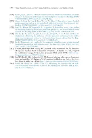 178 Water-Based Chemicals and Technology for Drilling, Completion, and Workover Fluids
[175] Guo-Qing T, Abbas F. Effect of viscous forces and initial water saturation on water
injection in water-wet and mixed-wet fractured porous media. Soc Pet Eng. ISBN
9781555633486; 2000. doi:10.2118/59291-MS.
[176] Zhou D, Jiang T, Feng J, Bian W, Liu Y, Zhao J. Research of water flooded
performance and pattern in horizontal well with bottom-water drive reservoir. Soc
Pet Eng. ISBN 9781613991114; 2004. doi:10.2118/2004-093.
[177] Lord P, Weston M, Fontenelle L, Haggstrom J. Recycling water: case studies
in designing fracturing fluids using flowback, produced, and nontraditional water
sources. Soc Pet Eng. ISBN 9781613992722; 2013. doi:10.2118/165641-MS.
[178] Nie R, Jia Y, Shen N, Qin X, Luo X, Zhang W, et al. A new method to
discriminate effectively the influence of water injection and natural water influx
upon reservoir pressure system: a case history from Cainan oilfield. Soc Pet Eng.
ISBN 9781555632748; 2010. doi:10.2118/127282-MS.
[179] Jin L, Wojtanowicz A, Hughes R. An analytical model for water coning control
installation in reservoir with bottom water. Soc Pet Eng. ISBN 9781613991169;
2009. doi:10.2118/2009-098.
[180] Eoff LS, Dalrymple ED, Reddy BR. Methods and compositions for the diversion
of aqueous injection fluids in injection operations. US Patent 7563750, assigned
to Halliburton Energy Services, Inc. (Duncan, OK); 2009. URL: http://www.
freepatentsonline.com/7563750.html.
[181] Eoff LS, Reddy BR, Dalrymple ED. Methods of reducing subterranean formation
water permeability. US Patent 6476169, assigned to Halliburton Energy Services,
Inc. (Duncan, OK); 2002. URL: http://www.freepatentsonline.com/6476169.html.
[182] Rabie AI, Shedd DC, Nasr-El-Din HA. Measuring the reaction rate of lactic
acid with calcite and dolomite by use of the rotating-disk apparatus. SPE J 2014.
doi:10.2118/140167-pa.
 