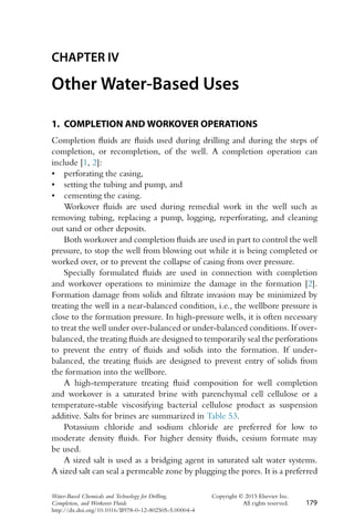 CHAPTER IV
Other Water-Based Uses
1. COMPLETION AND WORKOVER OPERATIONS
Completion fluids are fluids used during drilling and during the steps of
completion, or recompletion, of the well. A completion operation can
include [1, 2]:
• perforating the casing,
• setting the tubing and pump, and
• cementing the casing.
Workover fluids are used during remedial work in the well such as
removing tubing, replacing a pump, logging, reperforating, and cleaning
out sand or other deposits.
Both workover and completion fluids are used in part to control the well
pressure, to stop the well from blowing out while it is being completed or
worked over, or to prevent the collapse of casing from over pressure.
Specially formulated fluids are used in connection with completion
and workover operations to minimize the damage in the formation [2].
Formation damage from solids and filtrate invasion may be minimized by
treating the well in a near-balanced condition, i.e., the wellbore pressure is
close to the formation pressure. In high-pressure wells, it is often necessary
to treat the well under over-balanced or under-balanced conditions. If over-
balanced, the treating fluids are designed to temporarily seal the perforations
to prevent the entry of fluids and solids into the formation. If under-
balanced, the treating fluids are designed to prevent entry of solids from
the formation into the wellbore.
A high-temperature treating fluid composition for well completion
and workover is a saturated brine with parenchymal cell cellulose or a
temperature-stable viscosifying bacterial cellulose product as suspension
additive. Salts for brines are summarized in Table 53.
Potassium chloride and sodium chloride are preferred for low to
moderate density fluids. For higher density fluids, cesium formate may
be used.
A sized salt is used as a bridging agent in saturated salt water systems.
A sized salt can seal a permeable zone by plugging the pores. It is a preferred
Water-Based Chemicals and Technology for Drilling, Copyright © 2015 Elsevier Inc.
Completion, and Workover Fluids All rights reserved. 179
http://dx.doi.org/10.1016/B978-0-12-802505-5.00004-4
 