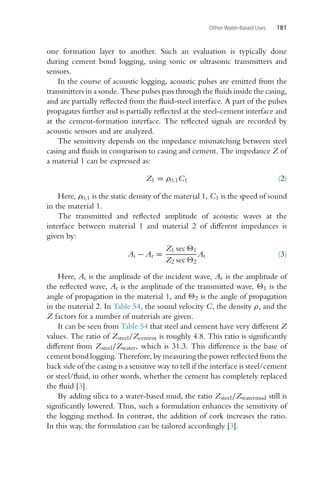 Other Water-Based Uses 181
one formation layer to another. Such an evaluation is typically done
during cement bond logging, using sonic or ultrasonic transmitters and
sensors.
In the course of acoustic logging, acoustic pulses are emitted from the
transmitters in a sonde. These pulses pass through the fluids inside the casing,
and are partially reflected from the fluid-steel interface. A part of the pulses
propagates further and is partially reflected at the steel-cement interface and
at the cement-formation interface. The reflected signals are recorded by
acoustic sensors and are analyzed.
The sensitivity depends on the impedance mismatching between steel
casing and fluids in comparison to casing and cement. The impedance Z of
a material 1 can be expressed as:
Z1 = ρ0,1C1 (2)
Here, ρ0,1 is the static density of the material 1, C1 is the speed of sound
in the material 1.
The transmitted and reflected amplitude of acoustic waves at the
interface between material 1 and material 2 of different impedances is
given by:
Ai − Ar =
Z1 sec 1
Z2 sec 2
At (3)
Here, Ai is the amplitude of the incident wave, Ar is the amplitude of
the reflected wave, At is the amplitude of the transmitted wave, 1 is the
angle of propagation in the material 1, and 2 is the angle of propagation
in the material 2. In Table 54, the sound velocity C, the density ρ, and the
Z factors for a number of materials are given.
It can be seen from Table 54 that steel and cement have very different Z
values. The ratio of Zsteel/Zcement is roughly 4.8. This ratio is significantly
different from Zsteel/Zwater, which is 31.3. This difference is the base of
cement bond logging. Therefore, by measuring the power reflected from the
back side of the casing is a sensitive way to tell if the interface is steel/cement
or steel/fluid, in other words, whether the cement has completely replaced
the fluid [3].
By adding silica to a water-based mud, the ratio Zsteel/Zwatermud still is
significantly lowered. Thus, such a formulation enhances the sensitivity of
the logging method. In contrast, the addition of cork increases the ratio.
In this way, the formulation can be tailored accordingly [3].
 