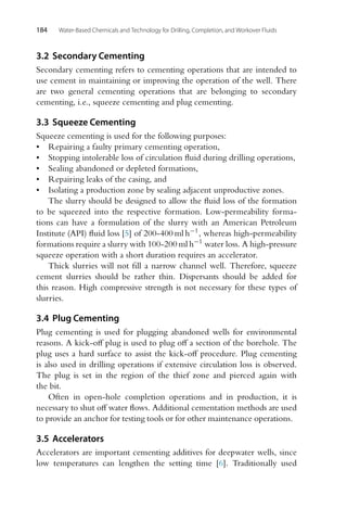 184 Water-Based Chemicals and Technology for Drilling, Completion, and Workover Fluids
3.2 Secondary Cementing
Secondary cementing refers to cementing operations that are intended to
use cement in maintaining or improving the operation of the well. There
are two general cementing operations that are belonging to secondary
cementing, i.e., squeeze cementing and plug cementing.
3.3 Squeeze Cementing
Squeeze cementing is used for the following purposes:
• Repairing a faulty primary cementing operation,
• Stopping intolerable loss of circulation fluid during drilling operations,
• Sealing abandoned or depleted formations,
• Repairing leaks of the casing, and
• Isolating a production zone by sealing adjacent unproductive zones.
The slurry should be designed to allow the fluid loss of the formation
to be squeezed into the respective formation. Low-permeability forma-
tions can have a formulation of the slurry with an American Petroleum
Institute (API) fluid loss [5] of 200-400 ml h−1, whereas high-permeability
formations require a slurry with 100-200 ml h−1 water loss. A high-pressure
squeeze operation with a short duration requires an accelerator.
Thick slurries will not fill a narrow channel well. Therefore, squeeze
cement slurries should be rather thin. Dispersants should be added for
this reason. High compressive strength is not necessary for these types of
slurries.
3.4 Plug Cementing
Plug cementing is used for plugging abandoned wells for environmental
reasons. A kick-off plug is used to plug off a section of the borehole. The
plug uses a hard surface to assist the kick-off procedure. Plug cementing
is also used in drilling operations if extensive circulation loss is observed.
The plug is set in the region of the thief zone and pierced again with
the bit.
Often in open-hole completion operations and in production, it is
necessary to shut off water flows. Additional cementation methods are used
to provide an anchor for testing tools or for other maintenance operations.
3.5 Accelerators
Accelerators are important cementing additives for deepwater wells, since
low temperatures can lengthen the setting time [6]. Traditionally used
 