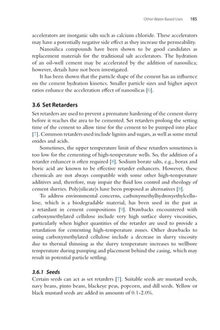 Other Water-Based Uses 185
accelerators are inorganic salts such as calcium chloride. These accelerators
may have a potentially negative side effect as they increase the permeability.
Nanosilica compounds have been shown to be good candidates as
replacement materials for the traditional salt accelerators. The hydration
of an oil-well cement may be accelerated by the addition of nanosilica;
however, details have not been investigated.
It has been shown that the particle shape of the cement has an influence
on the cement hydration kinetics. Smaller particle sizes and higher aspect
ratios enhance the acceleration effect of nanosilicas [6].
3.6 Set Retarders
Set retarders are used to prevent a premature hardening of the cement slurry
before it reaches the area to be cemented. Set retarders prolong the setting
time of the cement to allow time for the cement to be pumped into place
[7]. Common retarders used include lignins and sugars, as well as some metal
oxides and acids.
Sometimes, the upper temperature limit of these retarders sometimes is
too low for the cementing of high-temperature wells. So, the addition of a
retarder enhancer is often required [8]. Sodium borate salts, e.g., borax and
boric acid are known to be effective retarder enhancers. However, these
chemicals are not always compatible with some other high-temperature
additives and, therefore, may impair the fluid loss control and rheology of
cement slurries. Poly(silicate)s have been proposed as alternatives [8].
To address environmental concerns, carboxymethylhydroxyethylcellu-
lose, which is a biodegradable material, has been used in the past as
a retardant in cement compositions [9]. Drawbacks encountered with
carboxymethylated cellulose include very high surface slurry viscosities,
particularly when higher quantities of the retarder are used to provide a
retardation for cementing high-temperature zones. Other drawbacks to
using carboxymethylated cellulose include a decrease in slurry viscosity
due to thermal thinning as the slurry temperature increases to wellbore
temperature during pumping and placement behind the casing, which may
result in potential particle settling.
3.6.1 Seeds
Certain seeds can act as set retarders [7]. Suitable seeds are mustard seeds,
navy beans, pinto beans, blackeye peas, popcorn, and dill seeds. Yellow or
black mustard seeds are added in amounts of 0.1-2.0%.
 