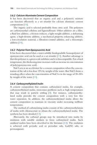 186 Water-Based Chemicals and Technology for Drilling, Completion, and Workover Fluids
3.6.2 Calcium Aluminate Cement Composition
It has been discovered that an organic acid and a polymeric mixture
can function effectively as a set retarder for calcium aluminate cement
compositions [10].
The organic acid is selected preferably from citric acid. The polymers
are carboxymethyl cellulose and lignosulfonate. Other additives are a filler,
a fluid loss additive, a friction reducer, a light-weight additive, a defoaming
agent, a high-density additive, a mechanical property enhancing additive,
a lost-circulation material, a filtration-control additive, and a thixotropic
additive [10].
3.6.3 Polymer from Epoxysuccinic Acid
It has been discovered that a water-soluble biodegradable homopolymer of
epoxysuccinic acid can be used as a set retarder [11]. Another advantage is
that this polymer is a green scale inhibitor and it is biocompatible. For a fixed
temperature, the thickening time increases with an increase in concentration
of poly(epoxysuccinic acid).
NaCl acts as an accelerator for a cement composition when the concen-
tration of the salt is less than 15% by weight of the water. But NaCl shows a
retarding effect when the concentration of NaCl is in the range of 20-35%
by weight of the water [11].
3.6.4 Carboxymethylated Inulin
A cement composition that contains carboxylated inulin, for example,
carboxymethylated inulin, overcomes problems such as high temperatures
that may result in particle settling [9]. For instance, carboxymethy-
lated inulin provides the cement composition with a very low free
water separation. In addition, the carboxymethylated inulin allows the
cement composition to maintain its viscosity under increasing wellbore
temperatures.
The method of carboxylating inulin consists of the carboxymethylation
of inulin with chloroacetate to obtain the carboxymethylated inulin. The
synthesis has been detailed [12].
Alternately, the carboxyl groups may be introduced into inulin by
oxidation with suitable oxidants to form carboxylated inulin. Such
oxidized inulins have been described in the literature [13]. The oxidation
is achieved with periodic acid or periodate salts, lead(IV) salts, or
permanganate.
 