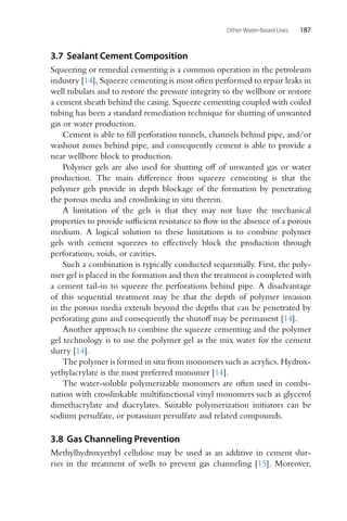 Other Water-Based Uses 187
3.7 Sealant Cement Composition
Squeezing or remedial cementing is a common operation in the petroleum
industry [14]. Squeeze cementing is most often performed to repair leaks in
well tubulars and to restore the pressure integrity to the wellbore or restore
a cement sheath behind the casing. Squeeze cementing coupled with coiled
tubing has been a standard remediation technique for shutting of unwanted
gas or water production.
Cement is able to fill perforation tunnels, channels behind pipe, and/or
washout zones behind pipe, and consequently cement is able to provide a
near wellbore block to production.
Polymer gels are also used for shutting off of unwanted gas or water
production. The main difference from squeeze cementing is that the
polymer gels provide in depth blockage of the formation by penetrating
the porous media and crosslinking in situ therein.
A limitation of the gels is that they may not have the mechanical
properties to provide sufficient resistance to flow in the absence of a porous
medium. A logical solution to these limitations is to combine polymer
gels with cement squeezes to effectively block the production through
perforations, voids, or cavities.
Such a combination is typically conducted sequentially. First, the poly-
mer gel is placed in the formation and then the treatment is completed with
a cement tail-in to squeeze the perforations behind pipe. A disadvantage
of this sequential treatment may be that the depth of polymer invasion
in the porous media extends beyond the depths that can be penetrated by
perforating guns and consequently the shutoff may be permanent [14].
Another approach to combine the squeeze cementing and the polymer
gel technology is to use the polymer gel as the mix water for the cement
slurry [14].
The polymer is formed in situ from monomers such as acrylics. Hydrox-
yethylacrylate is the most preferred monomer [14].
The water-soluble polymerizable monomers are often used in combi-
nation with crosslinkable multifunctional vinyl monomers such as glycerol
dimethacrylate and diacrylates. Suitable polymerization initiators can be
sodium persulfate, or potassium persulfate and related compounds.
3.8 Gas Channeling Prevention
Methylhydroxyethyl cellulose may be used as an additive in cement slur-
ries in the treatment of wells to prevent gas channeling [15]. Moreover,
 