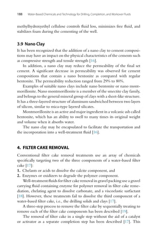 188 Water-Based Chemicals and Technology for Drilling, Completion, and Workover Fluids
methylhydroxyethyl cellulose controls fluid loss, minimizes free fluid, and
stabilizes foam during the cementing of the well.
3.9 Nano Clay
It has been recognized that the addition of a nano clay to cement composi-
tions may have an impact on the physical characteristics of the cements such
as compressive strength and tensile strength [16].
In addition, a nano clay may reduce the permeability of the final set
cement. A significant decrease in permeability was observed for cement
compositions that contain a nano bentonite as compared with regular
bentonite. The permeability reduction ranged from 29% to 80%.
Examples of suitable nano clays include nano bentonite or nano mont-
morillonite. Nano montmorillonite is a member of the smectite clay family,
and belongs to the general mineral group of clays with a sheet-like structure.
It has a three-layered structure of aluminum sandwiched between two layers
of silicon, similar to mica-type layered silicates.
Montmorillonite is an active and major ingredient in a volcanic ash called
bentonite, which has an ability to swell to many times its original weight
and volume when it absorbs water.
The nano clay may be encapsulated to facilitate the transportation and
the incorporation into a well-treatment fluid [16].
4. FILTER CAKE REMOVAL
Conventional filter cake removal treatments use an array of chemicals
specifically targeting two of the three components of a water-based filter
cake [17]:
1. Chelants or acids to dissolve the calcite component, and
2. Enzymes or oxidizers to degrade the polymer component.
Well-treatment fluids for filter cake removal in gravel packing use a gravel
carrying fluid containing enzyme for polymer removal in filter cake reme-
diation, chelating agent to dissolve carbonate, and a viscoelastic surfactant
[18]. However, these treatments fail to dissolve the third component of a
water-based filter cake, i.e., the drilling solids and clays [17].
A three-step process to remove the filter cake by sequentially treating to
remove each of the filter cake components has been described [19].
The removal of filter cake in a single step without the aid of a catalyst
or activator as a separate completion step has been described [17]. This
 