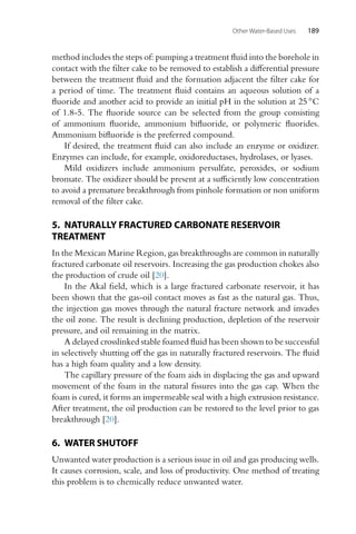 Other Water-Based Uses 189
method includes the steps of: pumping a treatment fluid into the borehole in
contact with the filter cake to be removed to establish a differential pressure
between the treatment fluid and the formation adjacent the filter cake for
a period of time. The treatment fluid contains an aqueous solution of a
fluoride and another acid to provide an initial pH in the solution at 25 ◦C
of 1.8-5. The fluoride source can be selected from the group consisting
of ammonium fluoride, ammonium bifluoride, or polymeric fluorides.
Ammonium bifluoride is the preferred compound.
If desired, the treatment fluid can also include an enzyme or oxidizer.
Enzymes can include, for example, oxidoreductases, hydrolases, or lyases.
Mild oxidizers include ammonium persulfate, peroxides, or sodium
bromate. The oxidizer should be present at a sufficiently low concentration
to avoid a premature breakthrough from pinhole formation or non uniform
removal of the filter cake.
5. NATURALLY FRACTURED CARBONATE RESERVOIR
TREATMENT
In the Mexican Marine Region, gas breakthroughs are common in naturally
fractured carbonate oil reservoirs. Increasing the gas production chokes also
the production of crude oil [20].
In the Akal field, which is a large fractured carbonate reservoir, it has
been shown that the gas-oil contact moves as fast as the natural gas. Thus,
the injection gas moves through the natural fracture network and invades
the oil zone. The result is declining production, depletion of the reservoir
pressure, and oil remaining in the matrix.
A delayed crosslinked stable foamed fluid has been shown to be successful
in selectively shutting off the gas in naturally fractured reservoirs. The fluid
has a high foam quality and a low density.
The capillary pressure of the foam aids in displacing the gas and upward
movement of the foam in the natural fissures into the gas cap. When the
foam is cured, it forms an impermeable seal with a high extrusion resistance.
After treatment, the oil production can be restored to the level prior to gas
breakthrough [20].
6. WATER SHUTOFF
Unwanted water production is a serious issue in oil and gas producing wells.
It causes corrosion, scale, and loss of productivity. One method of treating
this problem is to chemically reduce unwanted water.
 