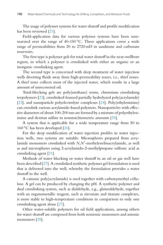 190 Water-Based Chemicals and Technology for Drilling, Completion, and Workover Fluids
The usage of polymer systems for water shutoff and profile modification
has been reviewed [21].
Field-application data for various polymer systems have been sum-
marized over the range of 40-150 ◦C. These applications cover a wide
range of permeabilities from 20 to 2720 mD in sandstone and carbonate
reservoirs.
The first type is polymer gels for total water shutoff in the near-wellbore
region, in which a polymer is crosslinked with either an organic or an
inorganic crosslinking agent.
The second type is concerned with deep treatment of water injection
wells diverting fluids away from high-permeability zones, i.e., thief zones.
A thief zone collects most of the injected water, which results in a large
amount of unrecovered oil.
Total-blocking gels are poly(urethane) resins, chromium crosslinking
terpolymers [22], crosslinked foamed partially hydrolyzed poly(acrylamide)
[23], and nanoparticle polyelectrolyte complexes [24]. Poly(ethylenimine)
can crosslink various acrylamide-based polymers. Nanoparticles with effec-
tive diameters of about 100-200 nm are formed by a mixture of polyethylen-
imine and dextran sulfate in nonstoichiometric amounts [25].
A system that is applicable for a wide temperature range from 50 to
160 ◦C has been developed [26].
For the deep modification of water injection profiles in water injec-
tion wells, two systems are suitable: Microspheres prepared from acry-
lamide monomers crosslinked with N,N-methylenebisacrylamide, as well
as and microspheres using 2-acrylamido-2-methylpropane sulfonic acid as
crosslinking agent [21].
Methods of water blocking or water shutoff in an oil or gas well have
been described [27]. A crosslinked synthetic polymer gel formulation is used
that is delivered into the well, whereby the formulation provides a water
shutoff in the well.
A cationic poly(acrylamide) is used together with carboxymethyl cellu-
lose. A gel can be produced by changing the pH. A synthetic polymer and
dual crosslinking system, such as dialdehyde, e.g., glutaraldehyde, together
with an organometallic reagent, such as zirconate and titanate complexes,
is more stable to high-temperature conditions in comparison to only one
crosslinking agent alone [27].
Other water-soluble polymers for oil field applications, among others
for water shutoff are composed from both nonionic monomers and anionic
monomers [28].
 
