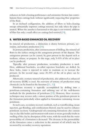 192 Water-Based Chemicals and Technology for Drilling, Completion, and Workover Fluids
enhances its hole-cleaning performance and minimizes friction loss contri-
butions from cuttings beds without significantly impacting flow properties
of the fluid.
In an inclined configuration, the addition of fibers to hole-cleaning
sweeps substantially improves cuttings removal, but only when the pipe is
rotated. When the annulus is horizontal or the pipe is not rotated, addition
of fiber has only a small effect on cuttings bed removal [29].
8. WATER-BASED ENHANCED OIL RECOVERY
In mineral oil production, a distinction is drawn between primary, sec-
ondary, and tertiary production [30].
In primary production, after commencement of drilling, the mineral oil
flows to the surface owing to the autogenous pressure of the deposit. The
autogenous pressure can be caused, by gases present in the deposit such as
methane, ethane, or propane. In this stage, only 5-10% of the oil in place
can be produced.
Typically, after primary production, secondary production is used.
Here, additional boreholes, so-called injection boreholes are drilled. In
these holes, water is injected in order to maintain or to increase the
pressure. In the second stage, some 30-35% of the oil in place can be
produced.
Afterwards a tertiary mineral oil production, also addressed as enhanced
oil recovery (EOR) is used. An overview of tertiary oil production using
chemicals can be found in the literature [31, 32].
Petroleum recovery is typically accomplished by drilling into a
petroleum-containing formation and utilizing one of the well-known
methods for the production of petroleum [33]. However, these recovery
techniques may recover only a minor portion of the petroleum present in
the formation particularly when applied to formations containing viscous
petroleum.
In such cases, secondary recovery methods, such as waterflooding, steam
injection, gas flooding, and combinations thereof, may be used to enhance
petroleum recovery. Underground oil-containing formations also contain
clay or clay-like bodies and treatment with water or steam generally results in
swelling of the clay by absorption of the water, with the result that the water
permeability of a formation is decreased. The decrease in the permeability
of the formation causes a reduction in the amount of oil which may be
recovered by secondary recovery operations.
 