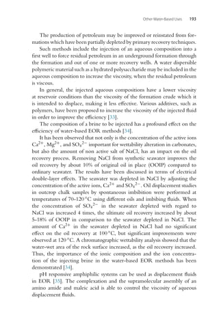 Other Water-Based Uses 193
The production of petroleum may be improved or reinstated from for-
mations which have been partially depleted by primary recovery techniques.
Such methods include the injection of an aqueous composition into a
first well to force residual petroleum in an underground formation through
the formation and out of one or more recovery wells. A water dispersible
polymeric material such as a hydrated polysaccharide may be included in the
aqueous composition to increase the viscosity, when the residual petroleum
is viscous.
In general, the injected aqueous compositions have a lower viscosity
at reservoir conditions than the viscosity of the formation crude which it
is intended to displace, making it less effective. Various additives, such as
polymers, have been proposed to increase the viscosity of the injected fluid
in order to improve the efficiency [33].
The composition of a brine to be injected has a profound effect on the
efficiency of water-based EOR methods [34].
It has been observed that not only is the concentration of the active ions
Ca2+, Mg2+, and SO4
2− important for wettability alteration in carbonates,
but also the amount of non active salt of NaCl, has an impact on the oil
recovery process. Removing NaCl from synthetic seawater improves the
oil recovery by about 10% of original oil in place (OOIP) compared to
ordinary seawater. The results have been discussed in terms of electrical
double-layer effects. The seawater was depleted in NaCl by adjusting the
concentration of the active ions, Ca2+ and SO4
2−. Oil displacement studies
in outcrop chalk samples by spontaneous imbibition were performed at
temperatures of 70-120 ◦C using different oils and imbibing fluids. When
the concentration of SO4
2− in the seawater depleted with regard to
NaCl was increased 4 times, the ultimate oil recovery increased by about
5-18% of OOIP in comparison to the seawater depleted in NaCl. The
amount of Ca2+ in the seawater depleted in NaCl had no significant
effect on the oil recovery at 100 ◦C, but significant improvements were
observed at 120 ◦C. A chromatographic wettability analysis showed that the
water-wet area of the rock surface increased, as the oil recovery increased.
Thus, the importance of the ionic composition and the ion concentra-
tion of the injecting brine in the water-based EOR methods has been
demonstrated [34].
pH responsive amphiphilic systems can be used as displacement fluids
in EOR [35]. The complexation and the supramolecular assembly of an
amino amide and maleic acid is able to control the viscosity of aqueous
displacement fluids.
 