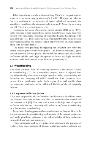 194 Water-Based Chemicals and Technology for Drilling, Completion, and Workover Fluids
It has been shown that the addition of only 2% of the composition into
water increases its viscosity by a factor of 4.5 × 105. This superior behavior
has been attributed to the formation of layered cylindrical supramolecular
assemblies. In addition, the viscosity can be increased 12 times by increasing
the pH. This is a reversible process [35].
To improve the sweep efficiency for carbon dioxide EOR up to 120 ◦C
in the presence of high-salinity brine carbon dioxide/water foams have been
formed with surfactants composed of ethoxylated amine headgroups with
cocoalkyl tails [36]. These surfactants are switchable from the nonionic state
in dry carbon dioxide to a cationic state in the presence of an acidic aqueous
phase with a pH less than 6.
The foams were produced by injecting the surfactant into either the
carbon dioxide phase or the brine phase. This behavior indicates a good
contact between the two phases. The switchable ethoxylated alkyl amine
surfactants exhibit both high cloudpoints in brine and high interfacial
activities in the ionic state in water for foam generation [36].
8.1 Waterflooding
The most common form of secondary recovery is the process known
as waterflooding [37]. In a waterflood project, water is injected into
the oil-producing formation through injection wells, repressurizing the
formation and sweeping oil which would not have otherwise been
produced into production wells. Such a procedure will usually allow
the economic production of an additional 10-30% of the oil originally
in place.
8.1.1 Aqueous Surfactant System
It has been proposed to add surfactants to the flood water in order to lower
the oil-water interfacial tension or to alter the wettability characteristics of
the reservoir rock [38]. Processes which involve the injection of aqueous
surfactant solutions are commonly referred to as surfactant waterflooding
or as low tension waterflooding.
Many waterflooding processes have used anionic surfactants. One prob-
lem encountered in waterflooding with certain of the anionic surfactants
such as the petroleum sulfonates is the lack of stability of these surfactants
in so-called hard water environments.
These surfactants tend to precipitate from solution in the presence of
relatively low concentrations of divalent metal ions such as calcium and
 