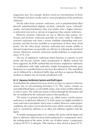 Other Water-Based Uses 195
magnesium ions. For example, divalent metal ion concentrations of about
50-100 ppm and above usually tend to cause precipitation of the petroleum
sulfonates.
On the other hand, nonionic surfactants, such as polyethoxylated alkyl
phenols, polyethoxylated aliphatic alcohols, carboxylic esters, carboxylic
amides, and poly(oxyethylene) fatty acid amides, have a higher tolerance
to polyvalent ions such as calcium or magnesium than anionic surfactants.
However, nonionic surfactants are not as effective than anionic sur-
factants and nonionic surfactants generally are more costly. In addition,
nonionic surfactants may show a reverse solubility relationship with tem-
perature and thus become insoluble at temperatures of above their cloud
points. On the other hand, nonionic surfactants that remain soluble at
elevated temperatures are generally not effective in reducing the interfacial
tension. Moreover, nonionic surfactants usually hydrolyze at temperatures
above 75 ◦C [38].
The use of amphoteric surfactants which function as cationics in acid
media and become anionic when incorporated in alkaline systems has
been suggested. An EOR method that uses betaine amphoteric surfactants
in combination with high molecular weight homopolysaccharide gum
thickeners in a waterflood process has been described [39]. The waterflood
can be followed by a thickened buffer slug and then an aqueous flooding
medium to displace the oil toward a production well.
8.1.2 Aqueous Surfactant System and Kraft Lignin
A method for the enhanced recovery of oil is to inject an aqueous surfactant
system into an oil-containing formation [37]. This system contains an
unmodified Kraft lignin, an oil-soluble amine, and a water-soluble sulfonate,
as well as water. The surfactant system is driven through the formation and
the oil mobilized by the surfactant system is then produced.
The amine is a primary fatty amine, e.g., tallow amine, and the anionic
surfactant is an alkyl-aryl sulfonate [37]. Fatty amines are highly insoluble in
water and tend to precipitate when water is added. However, under proper
conditions, the amines can be dissolved in water which contains a surfactant
such as a petroleum sulfonate or an alkyl-aryl sulfonate together with the
lignin.
A suitable mixing procedure is to combine the amine and the lignin and
then to add brine which has been before preheated to a temperature above
the melting point of the amine. In the case of tallow amine, a temperature
of about 60-70 ◦C is adequate. This mixture is then stirred at about 65 ◦C.
 