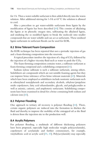 196 Water-Based Chemicals and Technology for Drilling, Completion, and Workover Fluids
for 1 h. Then a water-soluble surfactant is then added directly into the warm
solution. After additional stirring for 1-5 h at 65 ◦C the solution is allowed
to cool.
Also a procedure to get water-soluble surfactants from lignin by the
modification of lignin has been described [40] This consists of alkylating
the lignin at its phenolic oxygen sites, sulfonating the alkylated lignin,
and oxidizing the so modified lignin to break the molecule into smaller
compounds that are water soluble and can act as surfactants. These oxidized
lignin surfactants in surfactant floods can be used for EOR.
8.2 Brine Tolerant Foam Composition
An EOR technique has been reported that uses a periodic injection of gas
and a foam-forming composition into the reservoir.
A typical procedure involves the injection of a slug of CO2 followed by
the injection of a higher viscosity fluid such as water to push the CO2.
The foam-forming composition contains water, a sulfonate surfactant as
foam-forming compound and a solubilizing component [41].
Sodium xylene sulfonate is such a sulfonate surfactant, among others.
Solubilizers are compounds which are not suitable foaming agents but they
can improve brine tolerance of less brine tolerant materials [42]. Materials
which have been employed as solubilizers include nonionic surfactants such
as ethoxylated nonylphenols and secondary alcohols, ethylene/propylene
oxide copolymers, fatty acid ethanolamides, glycols, and polyglycosides as
well as anionic, cationic, and amphoteric surfactants. Solubilizing compo-
nents have been examined in detail for a brine containing both sodium and
calcium ions [43].
8.3 Polymer Flooding
One approach to tertiary oil recovery is polymer flooding [44]. There,
certain organic polymers are induced into the formation to thicken the
fluid and thereby to improve the mobility of the entrapped oil as the fluid
is driven from the injection site to the production well.
8.4 Acrylic Polymers
For polymer flooding, a multitude of different thickening polymers
have been proposed, especially high molecular weight poly(acrylamide),
copolymers of acrylamide and further comonomers, for example,
vinylsulfonic acid or acrylic acid [30, 45]. Poly(acrylamide) may especially
 