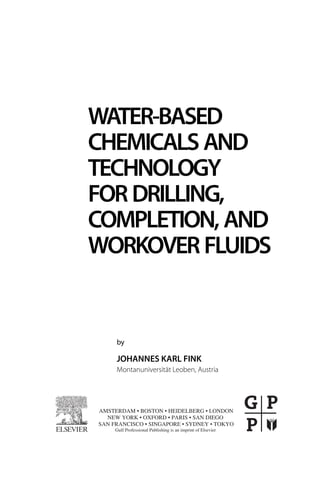 WATER-BASED
CHEMICALS AND
TECHNOLOGY
FOR DRILLING,
COMPLETION, AND
WORKOVER FLUIDS
by
JOHANNES KARL FINK
Montanuniversität Leoben, Austria
AMSTERDAM • BOSTON • HEIDELBERG • LONDON
NEW YORK • OXFORD • PARIS • SAN DIEGO
Gulf Professional Publishing is an imprint of Elsevier
SAN FRANCISCO • SINGAPORE • SYDNEY • TOKYO
 