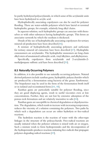 Other Water-Based Uses 197
be partly hydrolyzed polyacrylamide, in which some of the acrylamide units
have been hydrolyzed to acrylic acid.
Hydrophobically associating copolymers can also be used for polymer
flooding. These are water-soluble polymers which have lateral or terminal
hydrophobic groups, for example, relatively long alkyl chains.
In aqueous solution, such hydrophobic groups can associate with them-
selves or with other substances having hydrophobic groups. This forms an
associative network by which the medium is thickened.
Details of the use of hydrophobically associating copolymers for tertiary
mineral oil production have been described [46].
A mixture of hydrophobically associating polymers and surfactants
for tertiary mineral oil extraction have been described [47]. Hydrophilic
comonomers are acrylamides. The hydrophobic monomers are long chain
alkyl esters of unsaturated carboxylic acids, vinyl alkylates, and alkylstyrenes.
Specifically, copolymers from acrylamide and 2-acrylamido-2-
methylpropane sulfonic acid have been described [30].
8.5 Naturally Occurring Polymers
In addition, it is also possible to use naturally occurring polymers. Natural
derived polymers include xanthan gums, hydrophilic polysaccharides which
are produced by a fermentation using bacteria of the genus Xanthomonas.
The biopolymer may be used in the form of the fermentation broth itself
or in isolated and reconstituted form [44, 48].
Xanthan gums are particularly suitable for polymer flooding, since
they are good displacing agents, result in useful viscosities even at low
concentrations. Further, they are not lost by extensive adsorption of the
porous rock formations and are relatively insensitive to salts [44].
Xanthan gums are susceptible to chemical degradation or depolymeriza-
tion. The degradation, which tends to increase with increasing temperature,
reduces the viscosity of a solution containing the polymers. Two paths by
which such a degradation can occur are either hydrolysis or free-radical
reactions.
The hydrolysis reaction is the reaction of water with the ether-type
linkages in the structure of the polysaccharide. Free-radical reactions are
usually initiated when the polymer solution is mixed with air or oxygen.
Such a mixture tends to form hydroperoxides and the decomposition of
the hydroperoxides produces reaction-initiating free-radicals that propagate
polymer-degrading radical reactions [49].
 