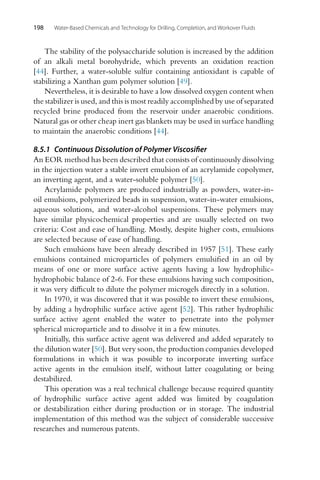 198 Water-Based Chemicals and Technology for Drilling, Completion, and Workover Fluids
The stability of the polysaccharide solution is increased by the addition
of an alkali metal borohydride, which prevents an oxidation reaction
[44]. Further, a water-soluble sulfur containing antioxidant is capable of
stabilizing a Xanthan gum polymer solution [49].
Nevertheless, it is desirable to have a low dissolved oxygen content when
the stabilizer is used, and this is most readily accomplished by use of separated
recycled brine produced from the reservoir under anaerobic conditions.
Natural gas or other cheap inert gas blankets may be used in surface handling
to maintain the anaerobic conditions [44].
8.5.1 Continuous Dissolution of Polymer Viscosifier
An EOR method has been described that consists of continuously dissolving
in the injection water a stable invert emulsion of an acrylamide copolymer,
an inverting agent, and a water-soluble polymer [50].
Acrylamide polymers are produced industrially as powders, water-in-
oil emulsions, polymerized beads in suspension, water-in-water emulsions,
aqueous solutions, and water-alcohol suspensions. These polymers may
have similar physicochemical properties and are usually selected on two
criteria: Cost and ease of handling. Mostly, despite higher costs, emulsions
are selected because of ease of handling.
Such emulsions have been already described in 1957 [51]. These early
emulsions contained microparticles of polymers emulsified in an oil by
means of one or more surface active agents having a low hydrophilic-
hydrophobic balance of 2-6. For these emulsions having such composition,
it was very difficult to dilute the polymer microgels directly in a solution.
In 1970, it was discovered that it was possible to invert these emulsions,
by adding a hydrophilic surface active agent [52]. This rather hydrophilic
surface active agent enabled the water to penetrate into the polymer
spherical microparticle and to dissolve it in a few minutes.
Initially, this surface active agent was delivered and added separately to
the dilution water [50]. But very soon, the production companies developed
formulations in which it was possible to incorporate inverting surface
active agents in the emulsion itself, without latter coagulating or being
destabilized.
This operation was a real technical challenge because required quantity
of hydrophilic surface active agent added was limited by coagulation
or destabilization either during production or in storage. The industrial
implementation of this method was the subject of considerable successive
researches and numerous patents.
 