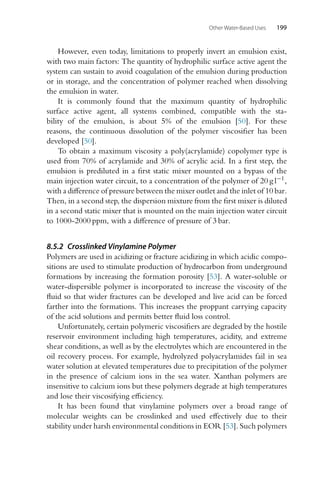 Other Water-Based Uses 199
However, even today, limitations to properly invert an emulsion exist,
with two main factors: The quantity of hydrophilic surface active agent the
system can sustain to avoid coagulation of the emulsion during production
or in storage, and the concentration of polymer reached when dissolving
the emulsion in water.
It is commonly found that the maximum quantity of hydrophilic
surface active agent, all systems combined, compatible with the sta-
bility of the emulsion, is about 5% of the emulsion [50]. For these
reasons, the continuous dissolution of the polymer viscosifier has been
developed [50].
To obtain a maximum viscosity a poly(acrylamide) copolymer type is
used from 70% of acrylamide and 30% of acrylic acid. In a first step, the
emulsion is prediluted in a first static mixer mounted on a bypass of the
main injection water circuit, to a concentration of the polymer of 20 g l−1,
with a difference of pressure between the mixer outlet and the inlet of 10 bar.
Then, in a second step, the dispersion mixture from the first mixer is diluted
in a second static mixer that is mounted on the main injection water circuit
to 1000-2000 ppm, with a difference of pressure of 3 bar.
8.5.2 Crosslinked Vinylamine Polymer
Polymers are used in acidizing or fracture acidizing in which acidic compo-
sitions are used to stimulate production of hydrocarbon from underground
formations by increasing the formation porosity [53]. A water-soluble or
water-dispersible polymer is incorporated to increase the viscosity of the
fluid so that wider fractures can be developed and live acid can be forced
farther into the formations. This increases the proppant carrying capacity
of the acid solutions and permits better fluid loss control.
Unfortunately, certain polymeric viscosifiers are degraded by the hostile
reservoir environment including high temperatures, acidity, and extreme
shear conditions, as well as by the electrolytes which are encountered in the
oil recovery process. For example, hydrolyzed polyacrylamides fail in sea
water solution at elevated temperatures due to precipitation of the polymer
in the presence of calcium ions in the sea water. Xanthan polymers are
insensitive to calcium ions but these polymers degrade at high temperatures
and lose their viscosifying efficiency.
It has been found that vinylamine polymers over a broad range of
molecular weights can be crosslinked and used effectively due to their
stability under harsh environmental conditions in EOR [53]. Such polymers
 